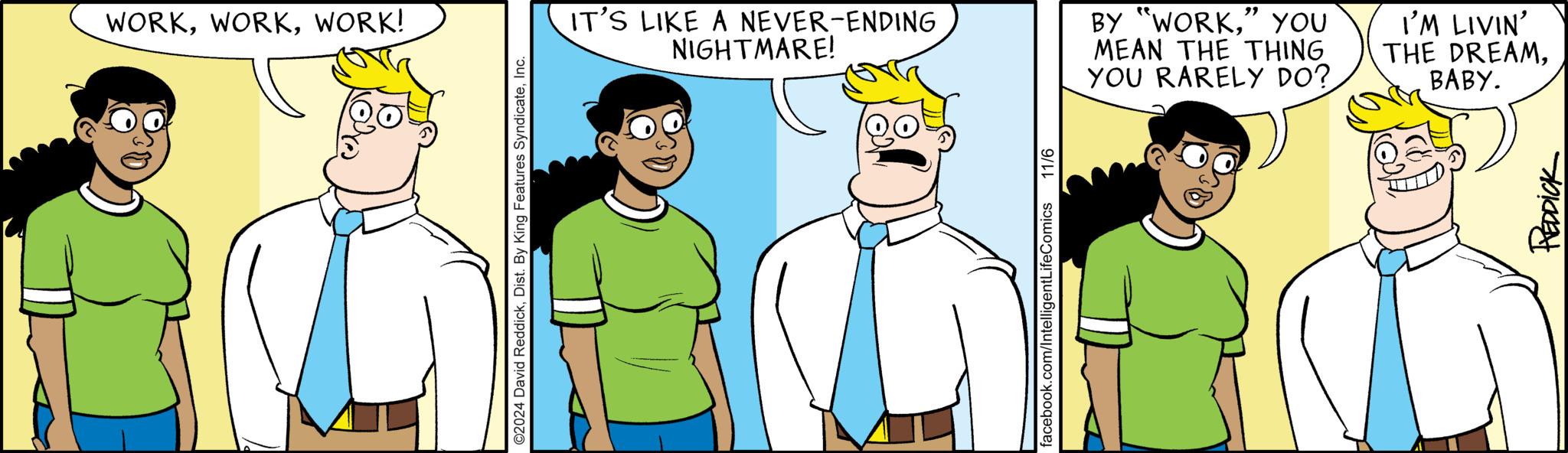 Finger OCR: WORKWORK! ©2024 David ReddickInc. IT'S LIKE A NEVER-ENDING NIGHTMARE! BY "WORK" YOU MEAN THE THING YOU RARELY DO? I'M LIVIN' THE DREAMBABY. facebook.com/IntelligentLifeComics 11/6 REDDICK WORKWORK ! © 2024 David ReddickDist . By King Features SyndicateInc. IT'S LIKE A NEVER - ENDING NIGHTMARE ! BY " WORK" YOU MEAN THE THING YOU RARELY DO ? I'M LIVIN ' THE DREAMBABY . facebook.com/IntelligentLifeComics 11/6 REDDICK