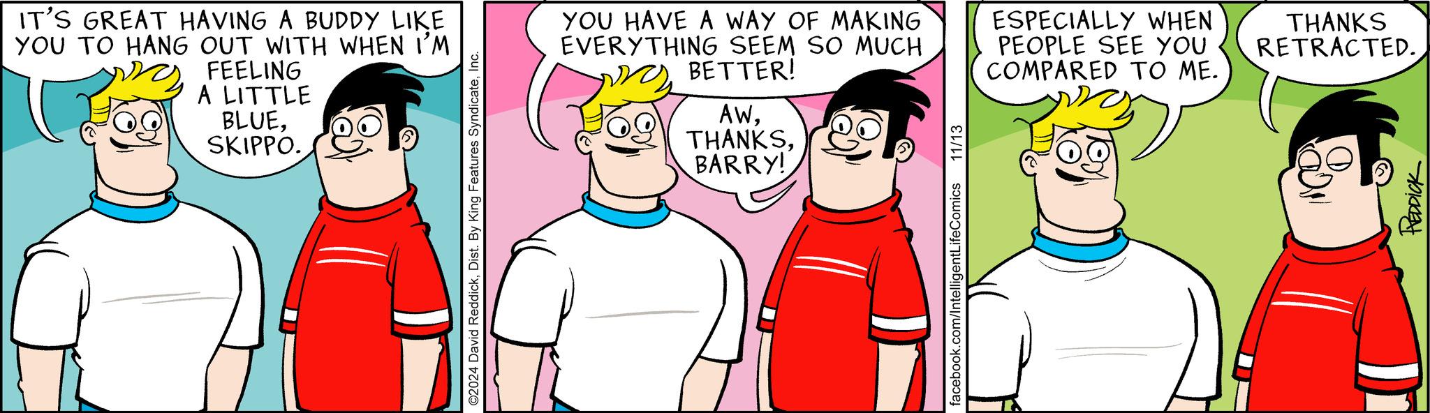 Interaction OCR: IT'S GREAT HAVING A BUDDY LIKE YOU TO HANG OUT WITH WHEN I'M FEELING A LITTLE BLUESKIPPO. ©2024 David ReddickInc. YOU HAVE A WAY OF MAKING EVERYTHING SEEM SO MUCH BETTER! AWBARRY! 11/13 ESPECIALLY WHEN PEOPLE SEE YOU COMPARED TO ME. THANKS RETRACTED.facebook.com/IntelligentLifeComics REDDICK IT'S GREAT HAVING A BUDDY LIKE YOU TO HANG OUT WITH WHEN I'M FEELING A LITTLE BLUESKIPPO . © 2024 David ReddickDist . By King Features SyndicateInc. YOU HAVE A WAY OF MAKING EVERYTHING SEEM SO MUCH BETTER ! AWBARRY ! 11/13 ESPECIALLY WHEN PEOPLE SEE YOU COMPARED TO ME . THANKS RETRACTED .facebook.com/IntelligentLifeComics REDDICK