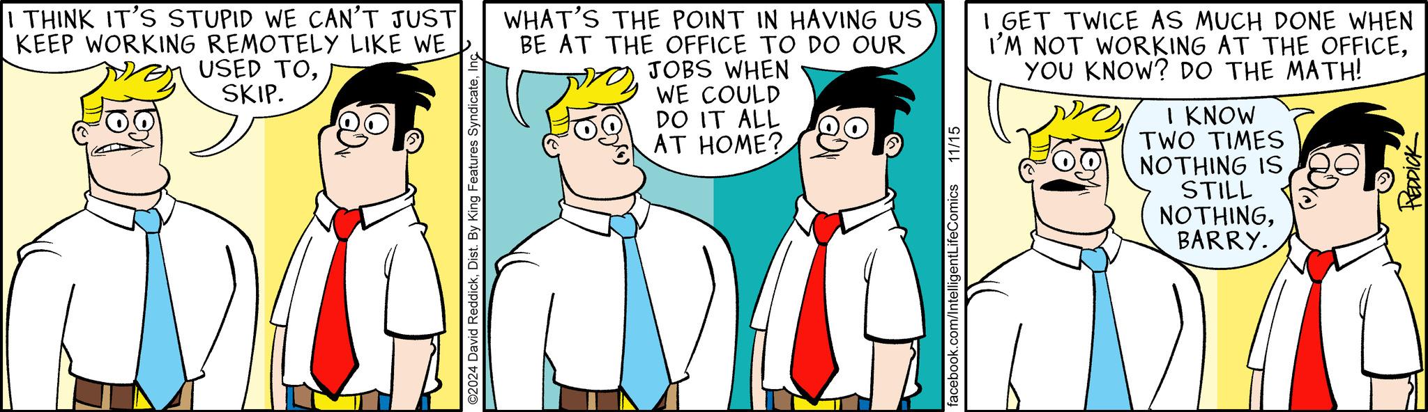 Happy OCR: I THINK IT'S STUPID WE CAN'T JUST KEEP WORKING REMOTELY LIKE WE USED TOSKIP. ©2024 David ReddickInc WHAT'S THE POINT IN HAVING US BE AT THE OFFICE TO DO OUR JOBS WHEN WE COULD DO IT ALL AT HOME? facebook.com/IntelligentLifeComics 11/15 I GET TWICE AS MUCH DONE WHEN I'M NOT WORKING AT THE OFFICEYOU KNOW? DO THE MATH! I KNOW TWO TIMES NOTHING IS STILL NOTHINGBARRY. REDDICK I THINK IT'S STUPID WE CAN'T JUST KEEP WORKING REMOTELY LIKE WE USED TOSKIP . © 2024 David ReddickDist . By King Features SyndicateInc WHAT'S THE POINT IN HAVING US BE AT THE OFFICE TO DO OUR JOBS WHEN WE COULD DO IT ALL AT HOME ? facebook.com/IntelligentLifeComics 11/15 I GET TWICE AS MUCH DONE WHEN I'M NOT WORKING AT THE OFFICEYOU KNOW ? DO THE MATH ! I KNOW TWO TIMES NOTHING IS STILL NOTHINGBARRY . REDDICK