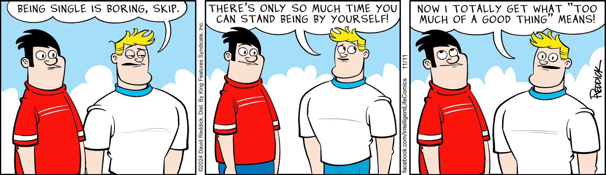 Gesture OCR: BEING SINGLE IS BORINGSKIP. ©2024 David ReddickInc. THERE'S ONLY SO MUCH TIME YOU CAN STAND BEING BY YOURSELF! NOW I TOTALLY GET WHAT "TOO MUCH OF A GOOD THING" MEANS! facebook.com/IntelligentLifeComics 11/11 REDDICK BEING SINGLE IS BORINGSKIP . © 2024 David ReddickDist . By King Features SyndicateInc. THERE'S ONLY SO MUCH TIME YOU CAN STAND BEING BY YOURSELF ! NOW I TOTALLY GET WHAT " TOO MUCH OF A GOOD THING " MEANS ! facebook.com/IntelligentLifeComics 11/11 REDDICK
