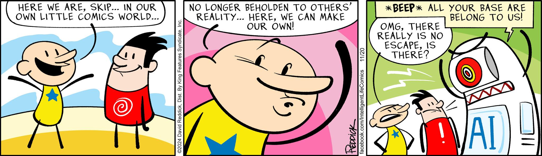 Gesture OCR: HERE WE ARESKIP... IN OUR OWN LITTLE COMICS WORLD... ©2024 David ReddickInc. NO LONGER BEHOLDEN TO OTHERS' REALITY... HEREWE CAN MAKE OUR OWN! 11/20 *BEEP* ALL YOUR BASE ARE BELONG TO US! OMGTHERE REALLY IS NO ESCAPEIS THERE? REDDICK facebook.com/IntelligentLifeComics VAI HERE WE ARESKIP ... IN OUR OWN LITTLE COMICS WORLD ... © 2024 David ReddickDist . By King Features SyndicateInc. NO LONGER BEHOLDEN TO OTHERS ' REALITY ... HEREWE CAN MAKE OUR OWN ! 11/20 * BEEP * ALL YOUR BASE ARE BELONG TO US ! OMGTHERE REALLY IS NO ESCAPEIS THERE ? REDDICK facebook.com/IntelligentLifeComics VAI