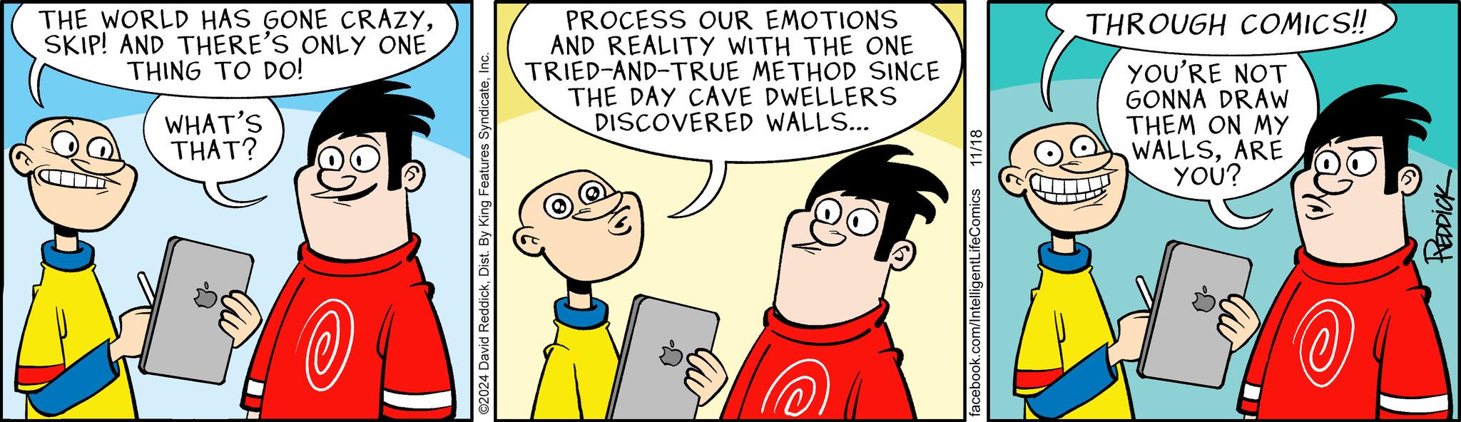 Gesture OCR: THE WORLD HAS GONE CRAZYSKIP! AND THERE'S ONLY ONE THING TO DO! WHAT'S THAT? ©2024 David ReddickInc. PROCESS OUR EMOTIONS AND REALITY WITH THE ONE TRIED-AND-TRUE METHOD SINCE THE DAY CAVE DWELLERS DISCOVERED WALLS... facebook.com/IntelligentLifeComics 11/18 THROUGH COMICS!! YOU'RE NOT GONNA DRAW THEM ON MY WALLSARE YOU? REDDICK THE WORLD HAS GONE CRAZYSKIP ! AND THERE'S ONLY ONE THING TO DO ! WHAT'S THAT ? © 2024 David ReddickDist . By King Features SyndicateInc. PROCESS OUR EMOTIONS AND REALITY WITH THE ONE TRIED - AND - TRUE METHOD SINCE THE DAY CAVE DWELLERS DISCOVERED WALLS ... facebook.com/IntelligentLifeComics 11/18 THROUGH COMICS !! YOU'RE NOT GONNA DRAW THEM ON MY WALLSARE YOU ? REDDICK