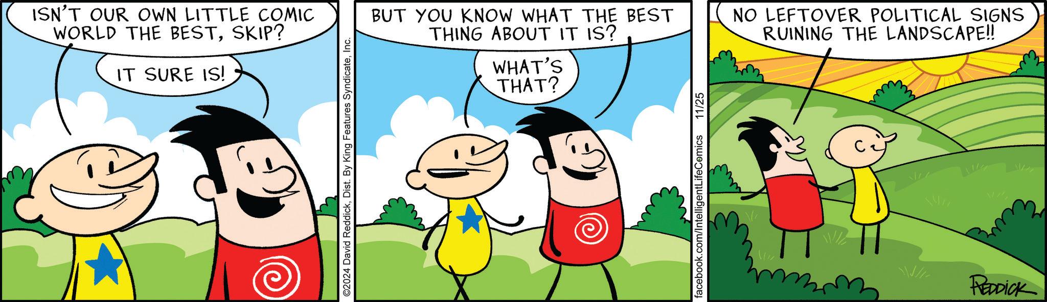 Font OCR: ISN'T OUR OWN LITTLE COMIC WORLD THE BESTSKIP? IT SURE IS! ©2024 David ReddickInc. BUT YOU KNOW WHAT THE BEST THING ABOUT IT IS? WHAT'S THAT? NO LEFTOVER POLITICAL SIGNS RUINING THE LANDSCAPE!! facebook.com/IntelligentLifeComics 11/25 REDDICK ISN'T OUR OWN LITTLE COMIC WORLD THE BESTSKIP ? IT SURE IS ! © 2024 David ReddickDist . By King Features SyndicateInc. BUT YOU KNOW WHAT THE BEST THING ABOUT IT IS ? WHAT'S THAT ? NO LEFTOVER POLITICAL SIGNS RUINING THE LANDSCAPE !! facebook.com/IntelligentLifeComics 11/25 REDDICK