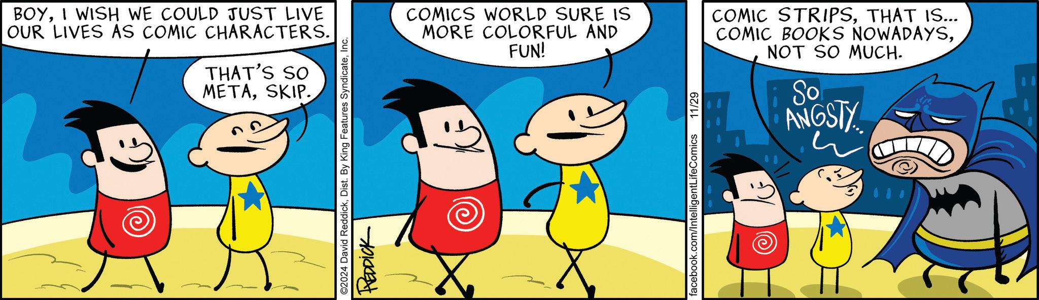 Line OCR: BOYI WISH WE COULD JUST LIVE OUR LIVES AS COMIC CHARACTERS. THAT'S SO METASKIP. ©2024 David ReddickInc. REDDICK COMICS WORLD SURE IS MORE COLORFUL AND FUN! COMIC STRIPSTHAT IS... COMIC BOOKS NOWADAYSNOT SO MUCH. So ANGSTY facebook.com/IntelligentLifeComics 11/29 BOYI WISH WE COULD JUST LIVE OUR LIVES AS COMIC CHARACTERS . THAT'S SO METASKIP . © 2024 David ReddickDist . By King Features SyndicateInc. REDDICK COMICS WORLD SURE IS MORE COLORFUL AND FUN ! COMIC STRIPSTHAT IS ... COMIC BOOKS NOWADAYSNOT SO MUCH . So ANGSTY facebook.com/IntelligentLifeComics 11/29