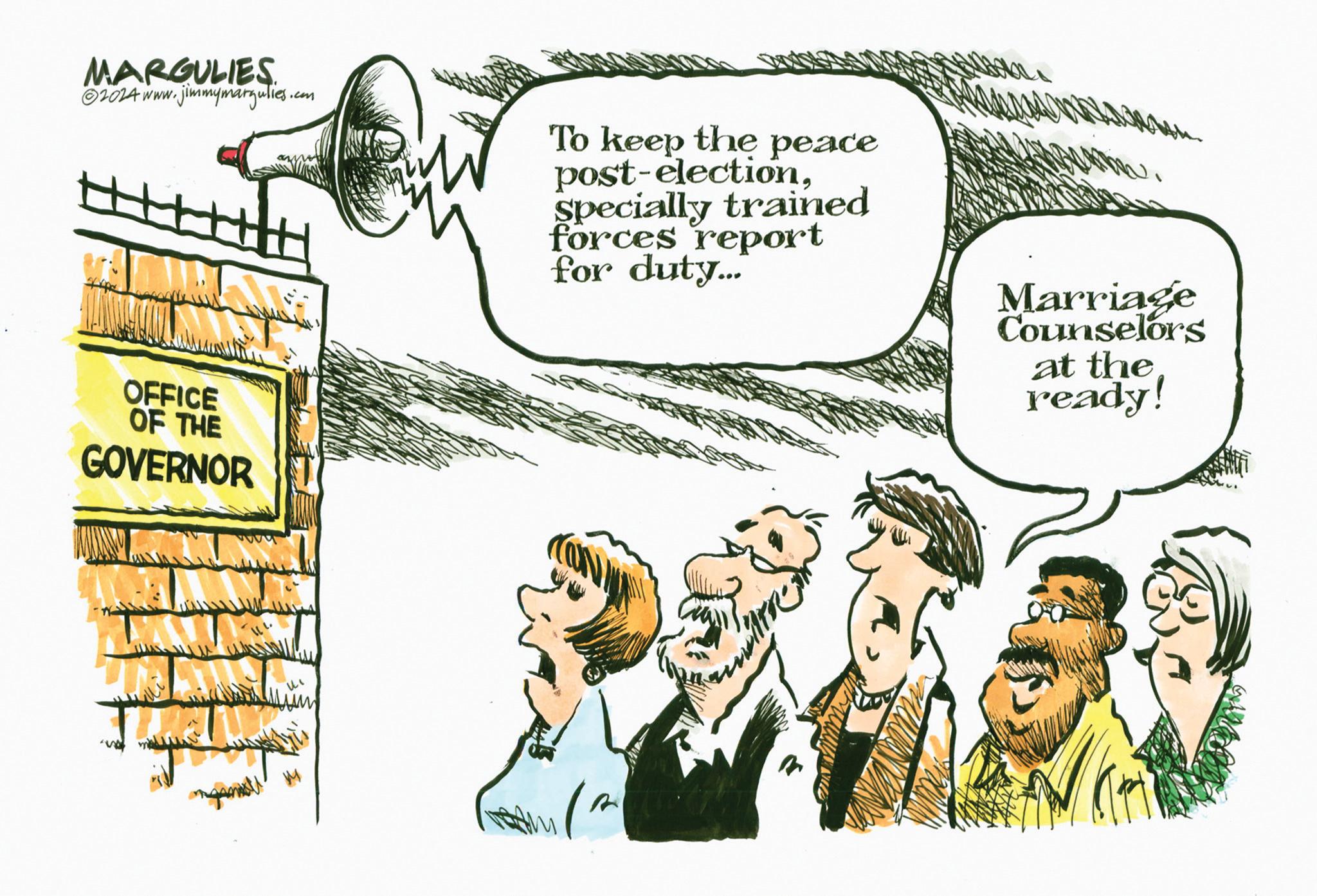 Adaptation OCR: MARGULIES 2024 www.jimmymargulies. OFFICE OF THE GOVERNOR .com To keep the peace post-electionSpecially trained forces report for duty... Marriage Counselors at the ready! R MARGULIES 2024 www.jimmymargulies . OFFICE OF THE GOVERNOR .com To keep the peace post - electionSpecially trained forces report for duty ... Marriage Counselors at the ready ! R