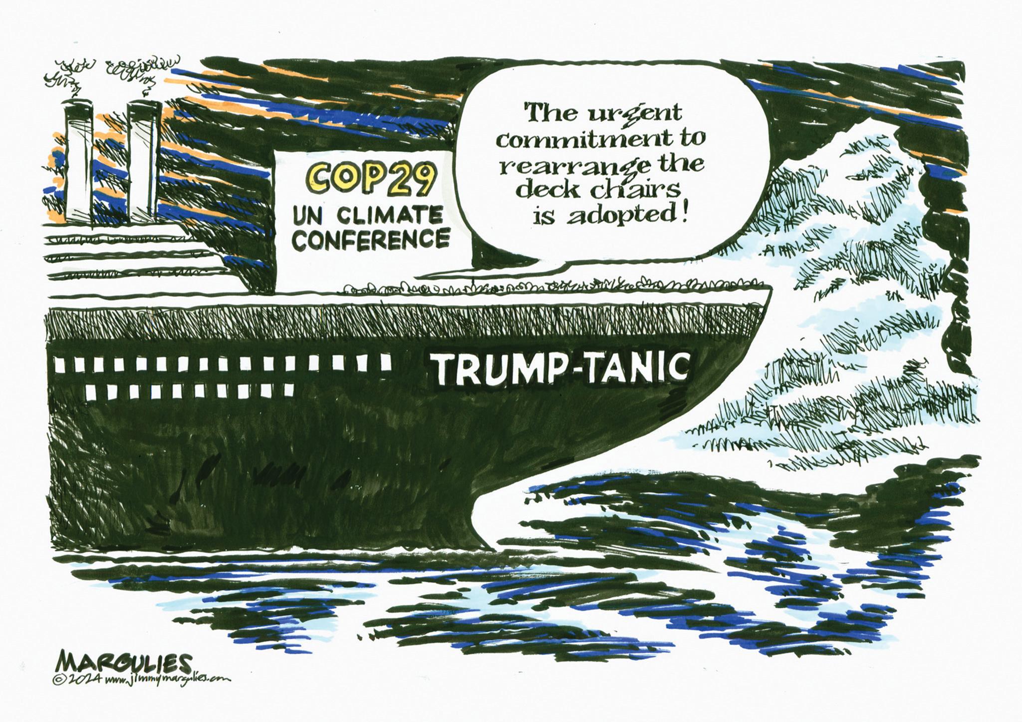 Publication OCR: MARGULIES 2024 www.jimmymargulies.com COP29 UN CLIMATE CONFERENCE The urgent commitment to rearrange the deck chairs is adopted! ? TRUMP-TANIC MARGULIES 2024 www.jimmymargulies.com COP29 UN CLIMATE CONFERENCE The urgent commitment to rearrange the deck chairs is adopted ! ? TRUMP - TANIC