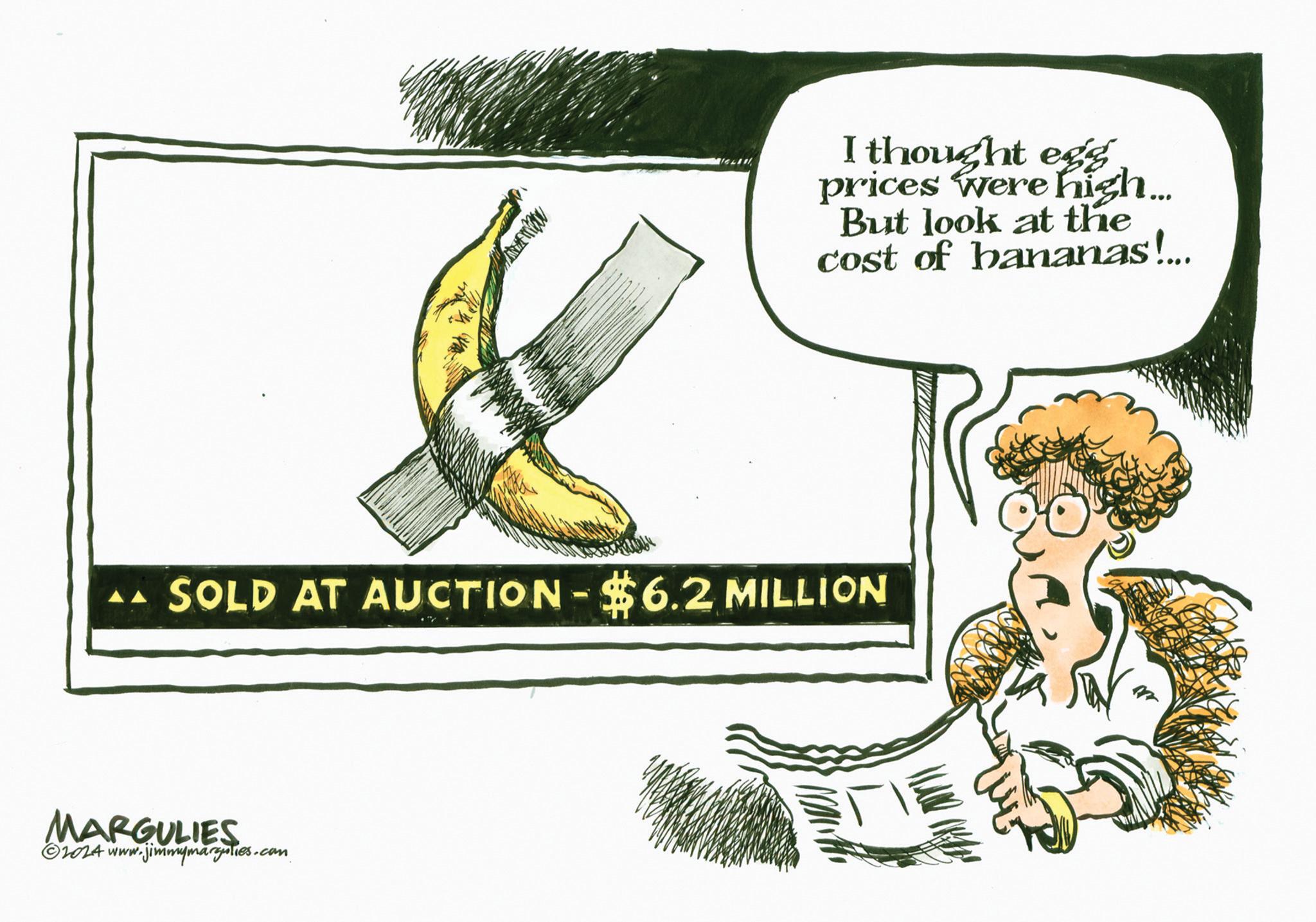 Illustration OCR: I thought egg. prices were high... But look at the cost of bananas!... SOLD AT AUCTION-$6.2 MILLION MARGULIES ©2014 www.j .jimmymargulies.com. I thought egg . prices were high ... But look at the cost of bananas ! ... SOLD AT AUCTION- $ 6.2 MILLION MARGULIES © 2014 www.j .jimmymargulies.com .