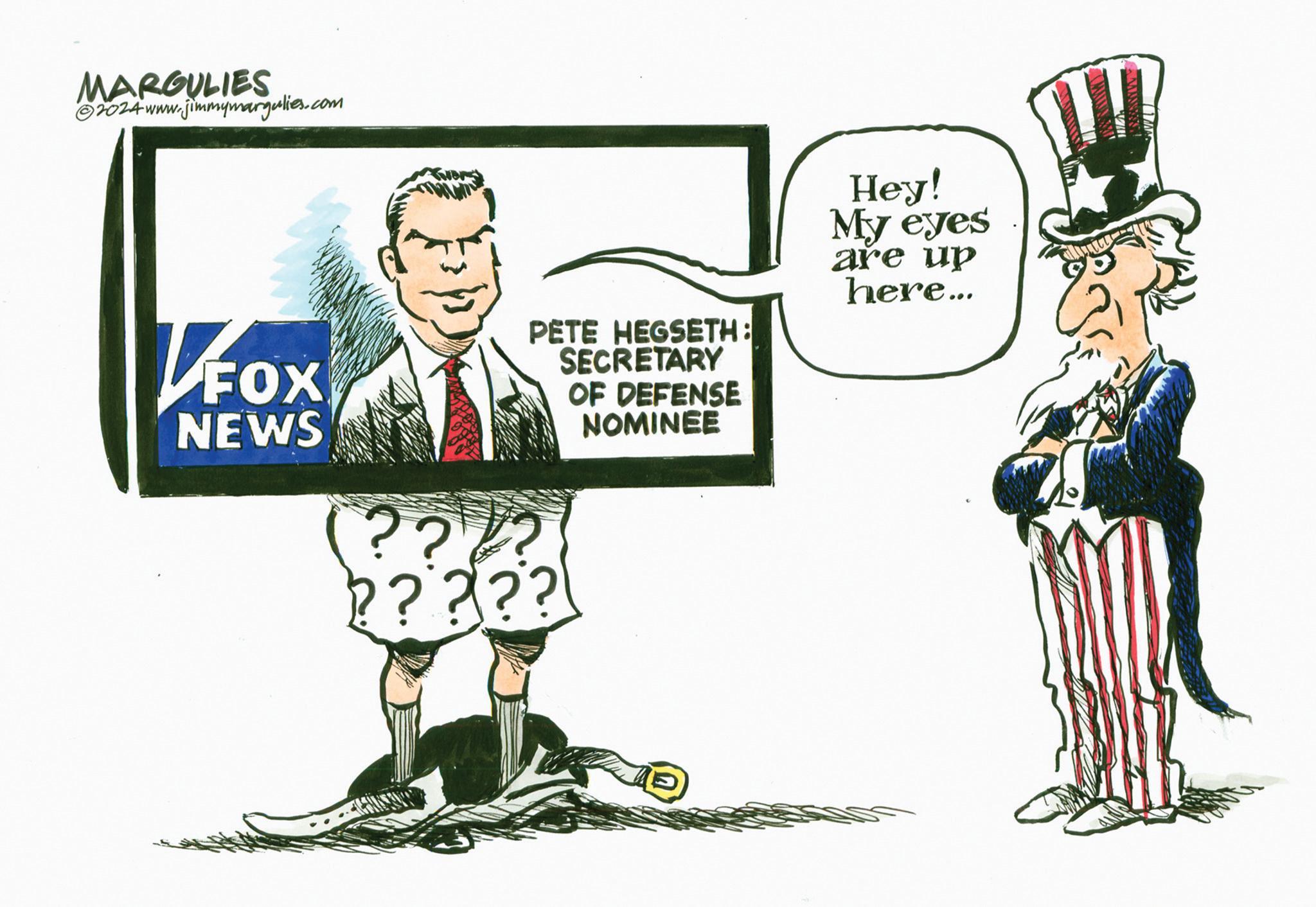 Rectangle OCR: MARGULIES 2024 www.jimmymargulies.com FOX NEWS PETE HEGSETH: SECRETARY OF DEFENSE NOMINEE Hey! My eyes are up here... ??? ????? MARGULIES 2024 www.jimmymargulies.com FOX NEWS PETE HEGSETH : SECRETARY OF DEFENSE NOMINEE Hey ! My eyes are up here ... ??? ?????