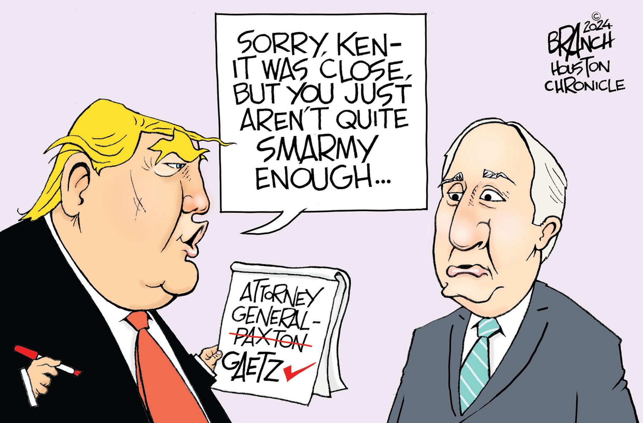 Line OCR: SORRYKEN- IT WAS CLOSE. BUT YOU JUST AREN'T QUITE SMARMY ENOUGH... BRANCH HOUSTON CHRONICLE ATTORNEY GENERAL- PAXTON GAETZ SORRYKEN- IT WAS CLOSE . BUT YOU JUST AREN'T QUITE SMARMY ENOUGH ... BRANCH HOUSTON CHRONICLE ATTORNEY GENERAL- PAXTON GAETZ