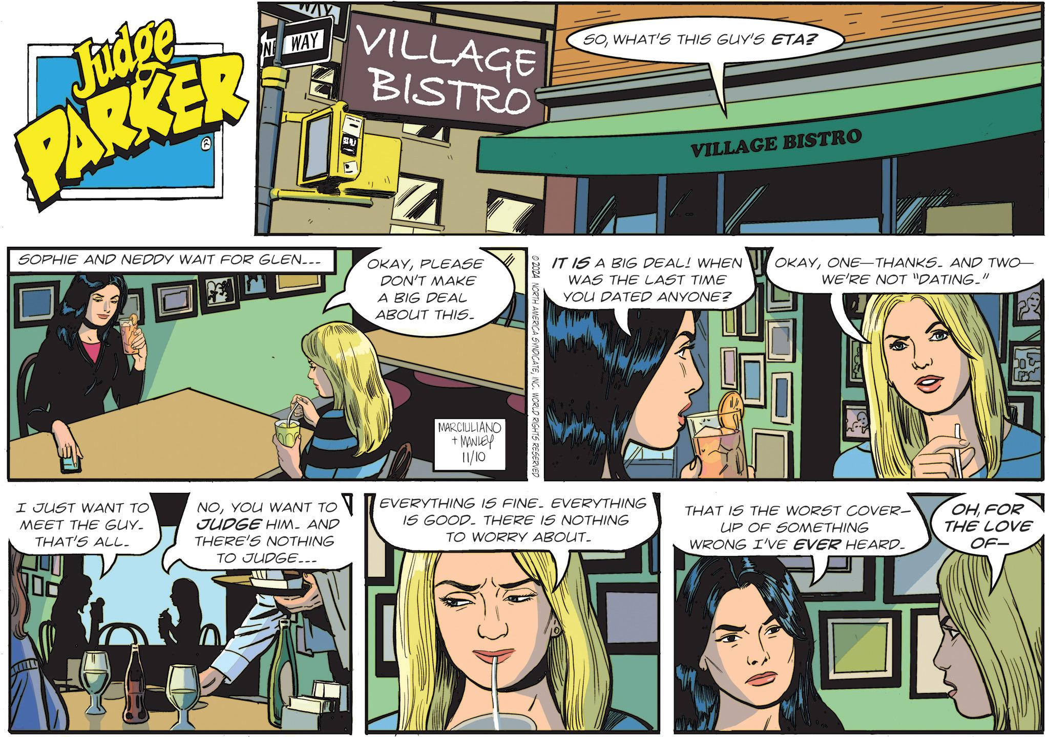 Comics OCR: Judge PARKER NWAY SOWHAT'S THIS GUY'S ETA? VILLAGE BISTRO VILLAGE BISTRO SOPHIE AND NEDDY WAIT FOR GLEN___ OKAYPLEASE DON'T MAKE A BIG DEAL ABOUT THIS. I JUST WANT TO MEET THE GUY. THAT'S ALL_ NOYOU WANT TO JUDGE HIM AND THERE'S NOTHING TO JUDGE... MARCIULIANO +MANLEY 11/10 © 2024 NORTH AMERICA SYNDICATEINC. WORLD RIGHTS RESERVED IT IS A BIG DEAL! WHEN WAS THE LAST TIME YOU DATED ANYONE? OKAYONE THANKS. AND TWO- WE'RE NOT "DATING." EVERYTHING IS FINE. EVERYTHING IS GOOD. THERE IS NOTHING TO WORRY ABOUT_ THAT IS THE WORST COVER- UP OF SOMETHING WRONG I'VE EVER HEARD. OHFOR THE LOVE OF- B Judge PARKER NWAY SOWHAT'S THIS GUY'S ETA ? VILLAGE BISTRO VILLAGE BISTRO SOPHIE AND NEDDY WAIT FOR GLEN___ OKAYPLEASE DON'T MAKE A BIG DEAL ABOUT THIS . I JUST WANT TO MEET THE GUY . THAT'S ALL_ NOYOU WANT TO JUDGE HIM AND THERE'S NOTHING TO JUDGE ... MARCIULIANO + MANLEY 11/10 © 2024 NORTH AMERICA SYNDICATEINC . WORLD RIGHTS RESERVED IT IS A BIG DEAL ! WHEN WAS THE LAST TIME YOU DATED ANYONE ? OKAYONE THANKS . AND TWO- WE'RE NOT " DATING . " EVERYTHING IS FINE . EVERYTHING IS GOOD . THERE IS NOTHING TO WORRY ABOUT_ THAT IS THE WORST COVER- UP OF SOMETHING WRONG I'VE EVER HEARD . OHFOR THE LOVE OF- B