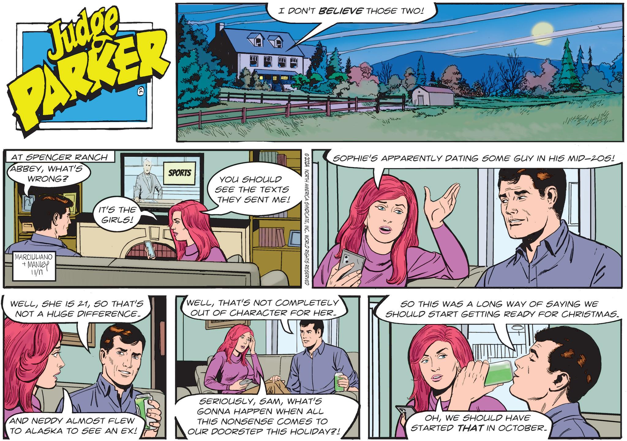 Font OCR: Judge PARKER AT SPENCER RANCH ABBEYWHAT'S WRONG? MARCIULIANO + MANLEY 11/17 IT'S THE GIRLS! SPORTS I DON'T BELIEVE THOSE TWO! YOU SHOULD SEE THE TEXTS THEY SENT ME! © 2024 NORTH AMERICA SYNDICATEINC. WORLD RIGHTS RESERVED SOPHIE'S APPARENTLY DATING SOME GUY IN HIS MID-205! WELLSO THAT'S NOT A HUGE DIFFERENCE. WELLTHAT'S NOT COMPLETELY OUT OF CHARACTER FOR HER. SO THIS WAS A LONG WAY OF SAYING WE SHOULD START GETTING READY FOR CHRISTMAS. AND NEDDY ALMOST FLEW TO ALASKA TO SEE AN EX! SERIOUSLYWHAT'S GONNA HAPPEN WHEN ALL THIS NONSENSE COMES TO OUR DOORSTEP THIS HOLIDAY?! OHWE SHOULD HAVE STARTED THAT IN OCTOBER. Judge PARKER AT SPENCER RANCH ABBEYWHAT'S WRONG ? MARCIULIANO + MANLEY 11/17 IT'S THE GIRLS ! SPORTS I DON'T BELIEVE THOSE TWO ! YOU SHOULD SEE THE TEXTS THEY SENT ME ! © 2024 NORTH AMERICA SYNDICATEINC . WORLD RIGHTS RESERVED SOPHIE'S APPARENTLY DATING SOME GUY IN HIS MID - 205 ! WELLSHE IS 21SO THAT'S NOT A HUGE DIFFERENCE . WELLTHAT'S NOT COMPLETELY OUT OF CHARACTER FOR HER . SO THIS WAS A LONG WAY OF SAYING WE SHOULD START GETTING READY FOR CHRISTMAS . AND NEDDY ALMOST FLEW TO ALASKA TO SEE AN EX ! SERIOUSLYWHAT'S GONNA HAPPEN WHEN ALL THIS NONSENSE COMES TO OUR DOORSTEP THIS HOLIDAY ?! OHWE SHOULD HAVE STARTED THAT IN OCTOBER .