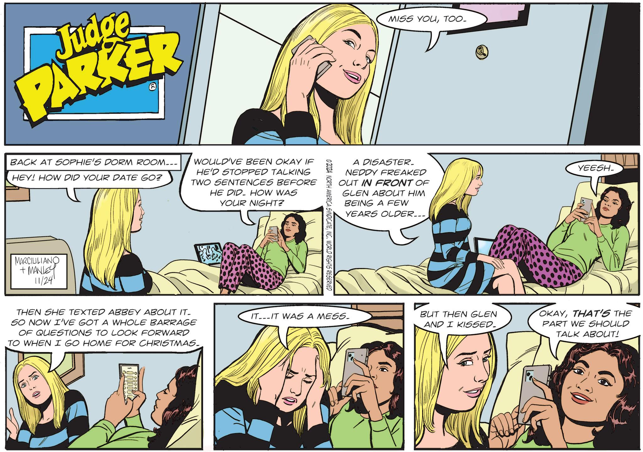 Font OCR: Judge PARKER BACK AT SOPHIE'S DORM ROOM--- HEY! HOW DID YOUR DATE GO? WOULD'VE BEEN OKAY IF HE'D STOPPED TALKING TWO SENTENCES BEFORE HE DID HOW WAS YOUR NIGHT? MARCILLIANO +MANLEY 11/241 THEN SHE TEXTED ABBEY ABOUT IT- SO NOW I'VE GOT A WHOLE BARRAGE OF QUESTIONS TO LOOK FORWARD TO WHEN I GO HOME FOR CHRISTMAS. ©2024 NORTH AMERICA SYNDICATEINC. WORLD RIGHTS RESERVED MISS YOUTOO- A DISASTER. NEDDY FREAKED OUT IN FRONT OF GLEN ABOUT HIM BEING A FEW YEARS OLDER... YEESH_ IT-IT WAS A MESS. BUT THEN GLEN AND I KISSED. OKAYTHAT'S THE PART WE SHOULD TALK ABOUT! Judge PARKER BACK AT SOPHIE'S DORM ROOM --- HEY ! HOW DID YOUR DATE GO ? WOULD'VE BEEN OKAY IF HE'D STOPPED TALKING TWO SENTENCES BEFORE HE DID HOW WAS YOUR NIGHT ? MARCILLIANO + MANLEY 11/241 THEN SHE TEXTED ABBEY ABOUT IT- SO NOW I'VE GOT A WHOLE BARRAGE OF QUESTIONS TO LOOK FORWARD TO WHEN I GO HOME FOR CHRISTMAS . © 2024 NORTH AMERICA SYNDICATEINC . WORLD RIGHTS RESERVED MISS YOUTOO- A DISASTER . NEDDY FREAKED OUT IN FRONT OF GLEN ABOUT HIM BEING A FEW YEARS OLDER ... YEESH_ IT - IT WAS A MESS . BUT THEN GLEN AND I KISSED . OKAYTHAT'S THE PART WE SHOULD TALK ABOUT !
