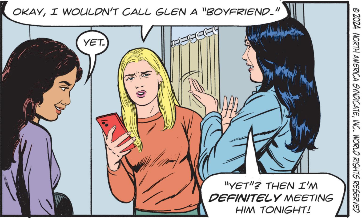 People OCR: OKAYI WOULDN'T CALL GLEN A "BOYFRIEND_" YET_ © 2024 NORTH AMERICA SYNDICATEINC. WORLD RIGHTS RESERVED "YET"? THEN I'M DEFINITELY MEETING HIM TONIGHT! OKAYI WOULDN'T CALL GLEN A " BOYFRIEND_ " YET_ © 2024 NORTH AMERICA SYNDICATEINC . WORLD RIGHTS RESERVED " YET " ? THEN I'M DEFINITELY MEETING HIM TONIGHT !
