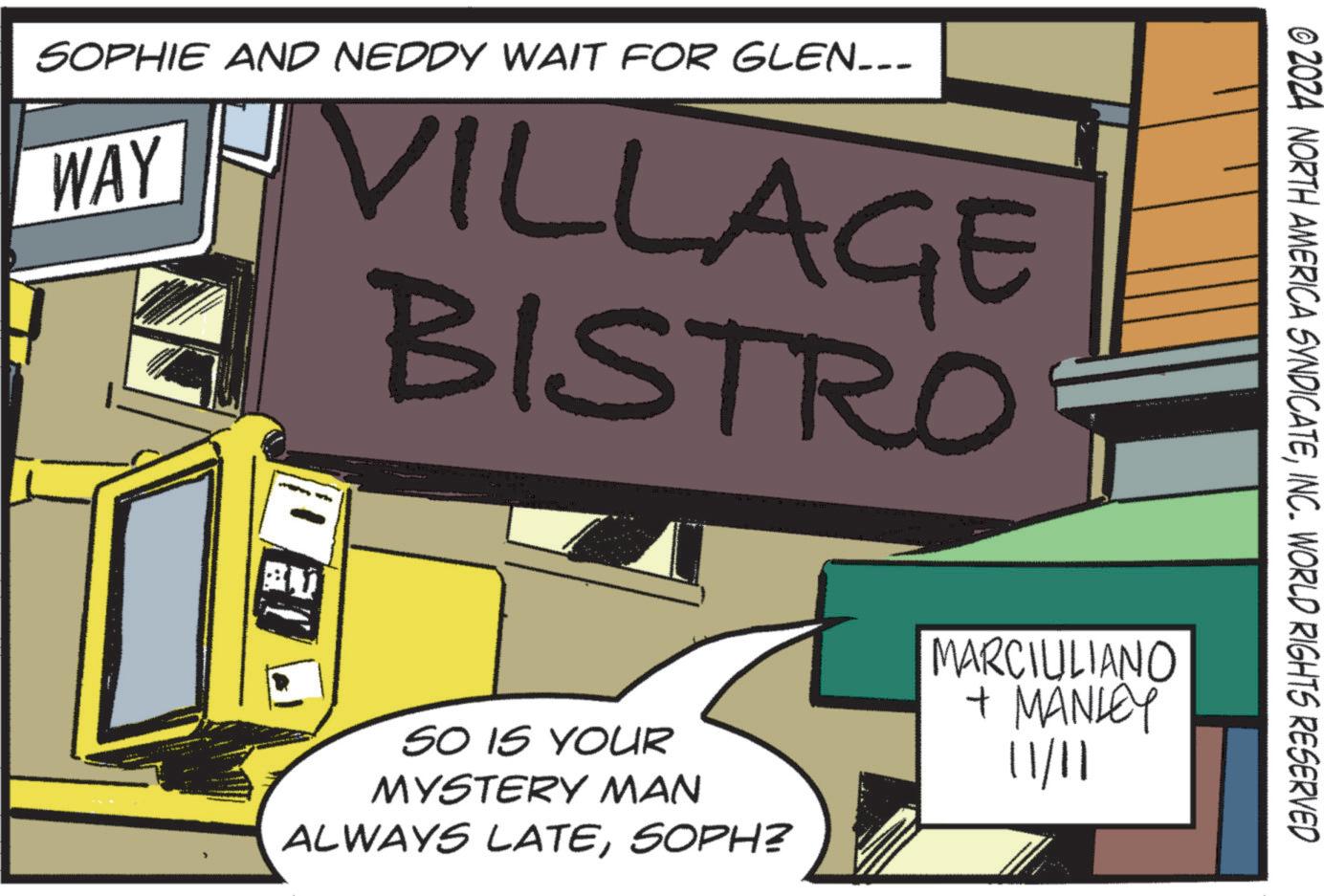 Comic book OCR: SOPHIE AND NEDDY WAIT FOR GLEN_-_ WAY VILLAGE BISTRO © 2024 NORTH AMERICA SYNDICATEINC. WORLD RIGHTS RESERVED SO IS YOUR MYSTERY MAN ALWAYS LATESOPH? MARCIULIANO + MANLEY 11/11 SOPHIE AND NEDDY WAIT FOR GLEN _ - _ WAY VILLAGE BISTRO © 2024 NORTH AMERICA SYNDICATEINC . WORLD RIGHTS RESERVED SO IS YOUR MYSTERY MAN ALWAYS LATESOPH ? MARCIULIANO + MANLEY 11/11
