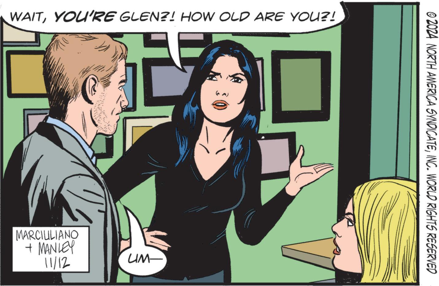 Blazer OCR: WAITYOU'RE GLEN?! HOW OLD ARE YOU?! MARCIULIANO + MANLEY 11/12 UM- © 2024 NORTH AMERICA SYNDICATEINC. WORLD RIGHTS RESERVED WAITYOU'RE GLEN ?! HOW OLD ARE YOU ?! MARCIULIANO + MANLEY 11/12 UM- © 2024 NORTH AMERICA SYNDICATEINC . WORLD RIGHTS RESERVED