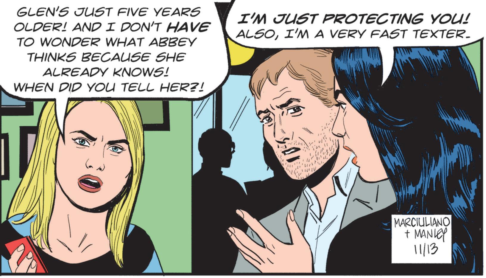 Art OCR: GLEN'S JUST FIVE YEARS OLDER! AND I DON'T HAVE TO WONDER WHAT ABBEY THINKS BECAUSE SHE ALREADY KNOWS! WHEN DID YOU TELL HER?! I'M JUST PROTECTING YOU! ALSOI'M A VERY FAST TEXTER. MARCIULIANO + MANLEY 11/13 GLEN'S JUST FIVE YEARS OLDER ! AND I DON'T HAVE TO WONDER WHAT ABBEY THINKS BECAUSE SHE ALREADY KNOWS ! WHEN DID YOU TELL HER ?! I'M JUST PROTECTING YOU ! ALSOI'M A VERY FAST TEXTER . MARCIULIANO + MANLEY 11/13