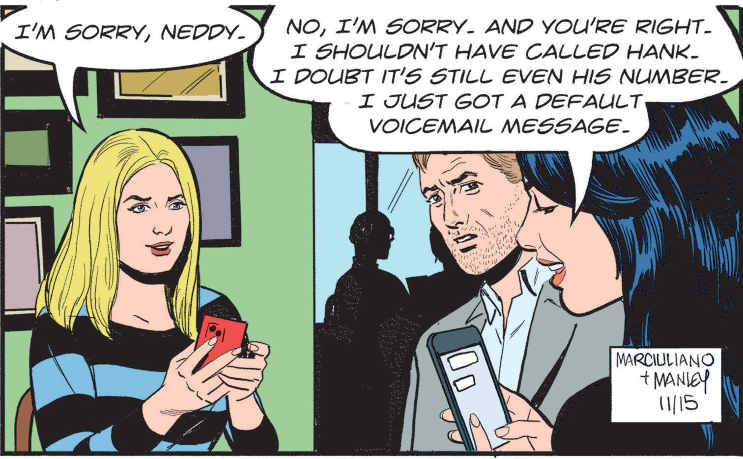 People OCR: I'M SORRYNEDDY- NOI'M SORRY. AND YOU'RE RIGHT- I SHOULDN'T HAVE CALLED HANK- I DOUBT IT'S STILL EVEN HIS NUMBER_ I JUST GOT A DEFAULT. VOICEMAIL MESSAGE_ 01 ?? MARCIULIANO + MANLEY 11/15 I'M SORRYNEDDY- NOI'M SORRY . AND YOU'RE RIGHT- I SHOULDN'T HAVE CALLED HANK- I DOUBT IT'S STILL EVEN HIS NUMBER_ I JUST GOT A DEFAULT . VOICEMAIL MESSAGE_ 01 ?? MARCIULIANO + MANLEY 11/15