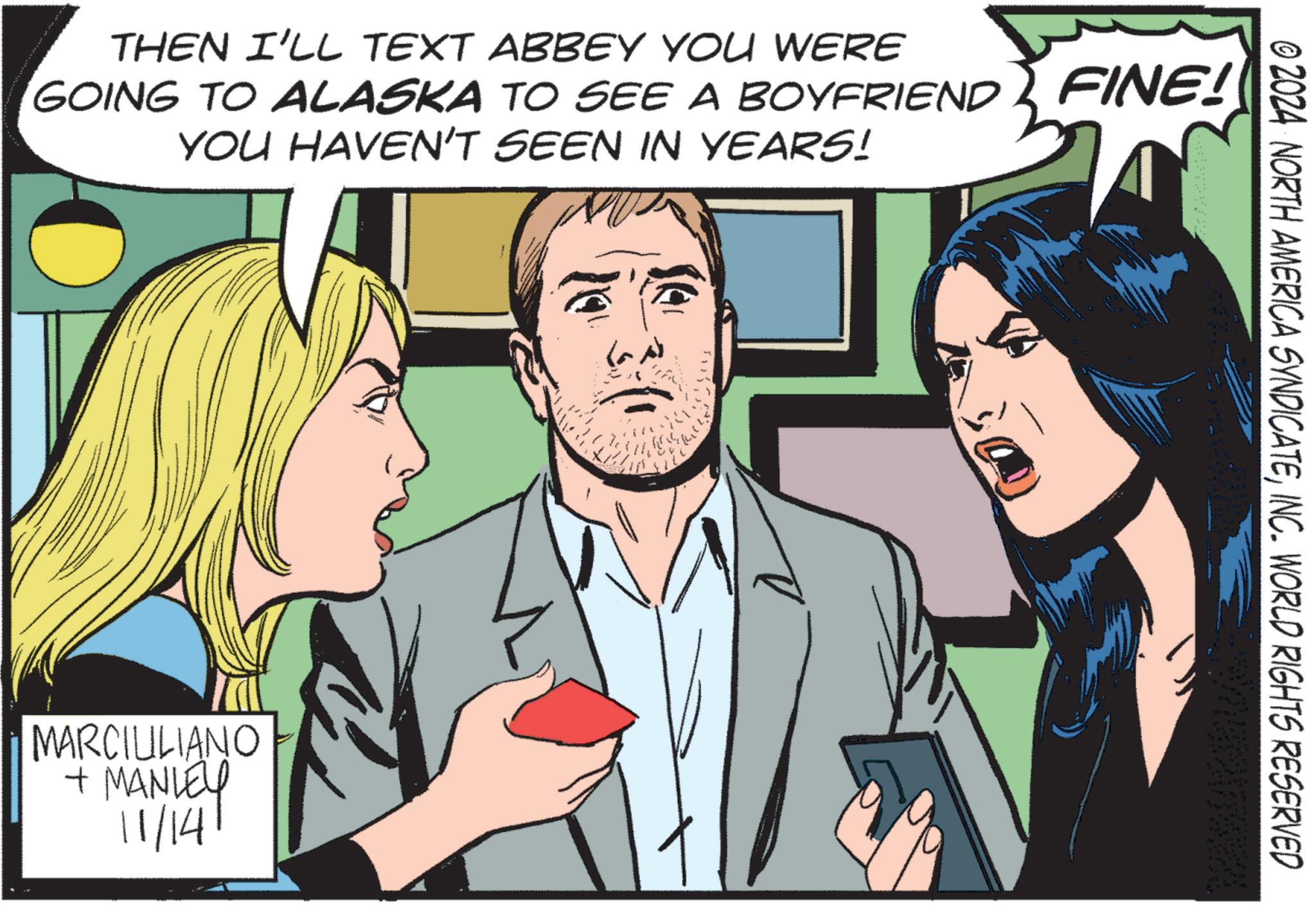 Conversation OCR: THEN I'LL TEXT ABBEY YOU WERE GOING TO ALASKA TO SEE A BOYFRIEND FINE! YOU HAVEN'T SEEN IN YEARS! MARCIULIANO + MANLEY 11/14 © 2024 NORTH AMERICA SYNDICATEINC. WORLD RIGHTS RESERVED THEN I'LL TEXT ABBEY YOU WERE GOING TO ALASKA TO SEE A BOYFRIEND FINE ! YOU HAVEN'T SEEN IN YEARS ! MARCIULIANO + MANLEY 11/14 © 2024 NORTH AMERICA SYNDICATEINC . WORLD RIGHTS RESERVED
