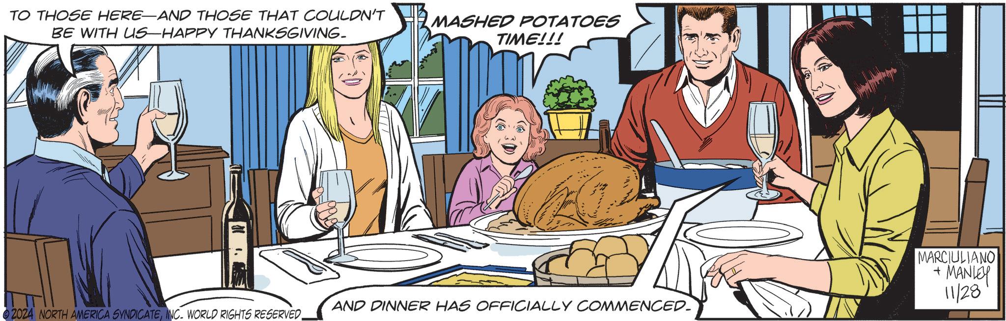 Art OCR: TO THOSE HERE-AND THOSE THAT COULDN'T BE WITH US-HAPPY THANKSGIVING. MASHED POTATOES TIME!!! AND DINNER HAS OFFICIALLY COMMENCED. 2024 NORTH AMERICA SYNDICATEINC. WORLD RIGHTS RESERVED MARCIULIANO + MANLEY 11/28 TO THOSE HERE - AND THOSE THAT COULDN'T BE WITH US - HAPPY THANKSGIVING . MASHED POTATOES TIME !!! AND DINNER HAS OFFICIALLY COMMENCED . 2024 NORTH AMERICA SYNDICATEINC . WORLD RIGHTS RESERVED MARCIULIANO + MANLEY 11/28