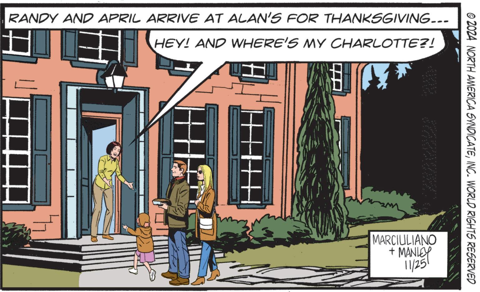 Landmark OCR: RANDY AND APRIL ARRIVE AT ALAN'S FOR THANKSGIVING….. HEY! AND WHERE'S MY CHARLOTTE?! © 2024 NORTH AMERICA SYNDICATEINC. WORLD RIGHTS RESERVED MARCIULIANO + MANLEY 11/251 RANDY AND APRIL ARRIVE AT ALAN'S FOR THANKSGIVING … .. HEY ! AND WHERE'S MY CHARLOTTE ?! © 2024 NORTH AMERICA SYNDICATEINC . WORLD RIGHTS RESERVED MARCIULIANO + MANLEY 11/251