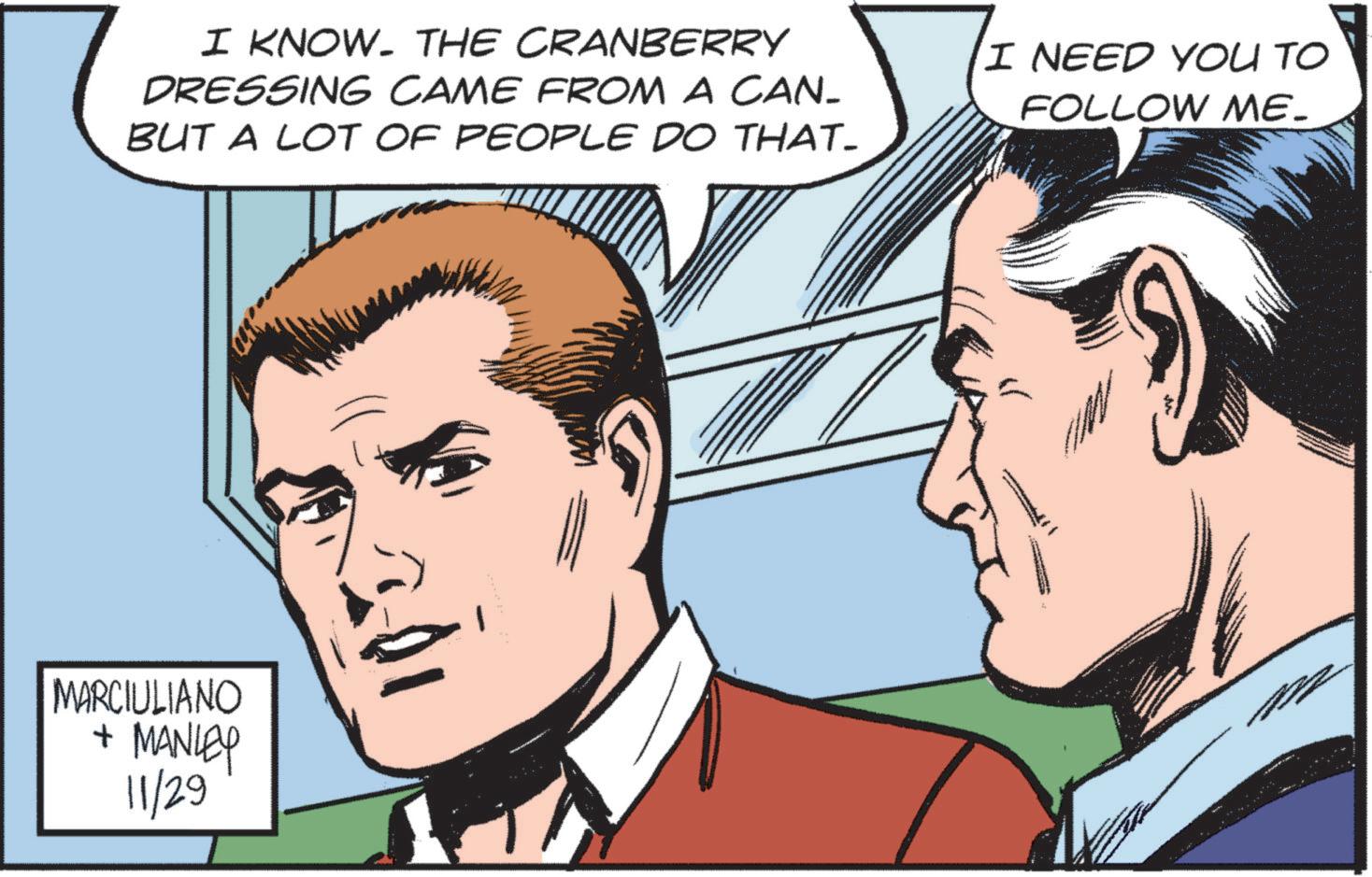 Jaw OCR: I KNOW. THE CRANBERRY DRESSING CAME FROM A CAN_ BUT A LOT OF PEOPLE DO THAT- I NEED YOU TO FOLLOW ME- MARCIULIANO + MANLEY 11/29 I KNOW . THE CRANBERRY DRESSING CAME FROM A CAN_ BUT A LOT OF PEOPLE DO THAT- I NEED YOU TO FOLLOW ME- MARCIULIANO + MANLEY 11/29