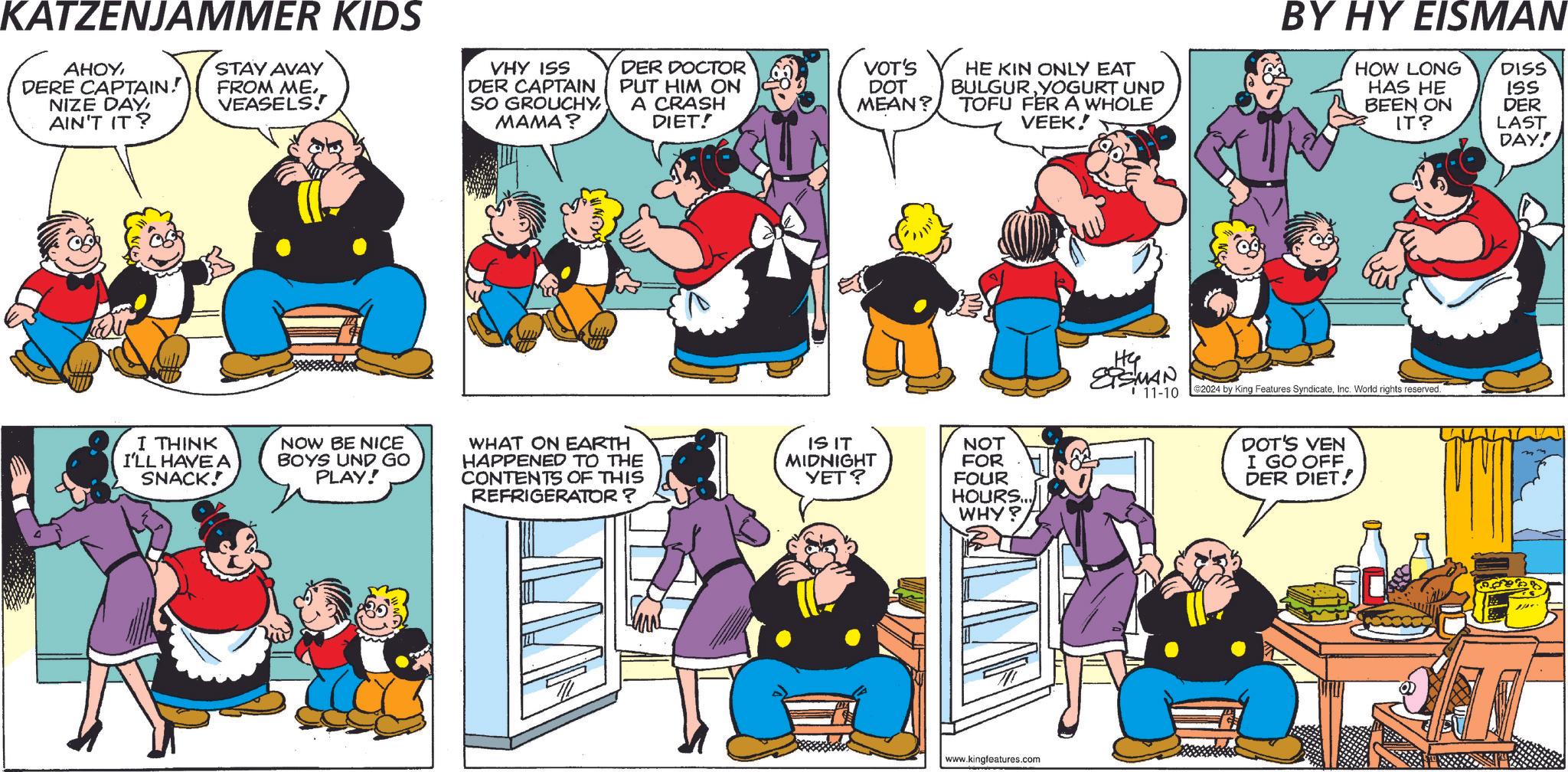 Comic book OCR: KATZENJAMMER KIDS AHOYDERE CAPTAIN! NIZE DAY AIN'T IT? STAY AVAY FROM MEVEASELS! VHY ISS DER CAPTAIN SO GROUCHY MAMA? DER DOCTOR PUT HIM ON A CRASH DIET! I THINK I'LL HAVE A SNACK! NOW BE NICE BOYS UND GO PLAY! WHAT ON EARTH HAPPENED TO THE CONTENTS OF THIS REFRIGERATOR? VOT'S DOT MEAN? HE KIN ONLY EAT BULGURYOGURT UND TOFU FER A WHOLE VEEK! IS IT MIDNIGHT YET? NOT FOR FOUR HOURS... WHY? www.kingfeatures.com BY HY EISMAN HOW LONG DISS HAS HE ISS BEEN ON DER IT? LAST DAY! Hy SMAN 11-10 2024 by King Features SyndicateInc. World rights reserved. DOT'S VEN I GO OFF DER DIET! KATZENJAMMER KIDS AHOYDERE CAPTAIN ! NIZE DAY AIN'T IT ? STAY AVAY FROM MEVEASELS ! VHY ISS DER CAPTAIN SO GROUCHY MAMA ? DER DOCTOR PUT HIM ON A CRASH DIET ! I THINK I'LL HAVE A SNACK ! NOW BE NICE BOYS UND GO PLAY ! WHAT ON EARTH HAPPENED TO THE CONTENTS OF THIS REFRIGERATOR ? VOT'S DOT MEAN ? HE KIN ONLY EAT BULGURYOGURT UND TOFU FER A WHOLE VEEK ! IS IT MIDNIGHT YET ? NOT FOR FOUR HOURS ... WHY ? www.kingfeatures.com BY HY EISMAN HOW LONG DISS HAS HE ISS BEEN ON DER IT ? LAST DAY ! Hy SMAN 11-10 2024 by King Features SyndicateInc. World rights reserved . DOT'S VEN I GO OFF DER DIET !
