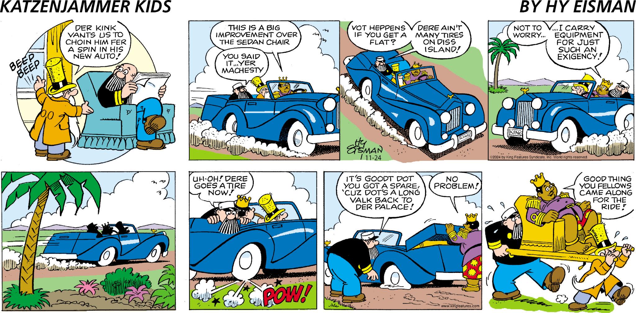 Vehicle OCR: KATZENJAMMER KIDS BEEP BEEP DER KINK VANTS US TO CHOIN HIM FER A SPIN IN HIS NEW AUTO! THIS IS A BIG IMPROVEMENT OVER THE SEDAN CHAIR YOU SAID IT...YER MACHESTY (VOT HEPPENS DERE AIN'T 44 IF YOU GET A FLAT? MANY TIRES ON DISS ISLAND! BY HY EISMAN NOT TO WORRY... ...I CARRY EQUIPMENT FOR JUST SUCH AN EXIGENCY! UH-OH! DERE GOES A TIRE NOW! SHEMAN 11-24 IT'S GOODT DOT YOU GOT A SPARE'CUZ DOT'S A LONG VALK BACK TO DER PALACE! POW! NO PROBLEM! 80909 www.kingfeatures.com KING ©2024 by King Features SyndicateInc. World rights reserved. GOOD THING YOU FELLOWS CAME ALONG FOR THE RIDE KATZENJAMMER KIDS BEEP BEEP DER KINK VANTS US TO CHOIN HIM FER A SPIN IN HIS NEW AUTO ! THIS IS A BIG IMPROVEMENT OVER THE SEDAN CHAIR YOU SAID IT ... YER MACHESTY ( VOT HEPPENS DERE AIN'T 44 IF YOU GET A FLAT ? MANY TIRES ON DISS ISLAND ! BY HY EISMAN NOT TO WORRY ... ... I CARRY EQUIPMENT FOR JUST SUCH AN EXIGENCY ! UH - OH ! DERE GOES A TIRE NOW ! SHEMAN 11-24 IT'S GOODT DOT YOU GOT A SPARE' CUZ DOT'S A LONG VALK BACK TO DER PALACE ! POW ! NO PROBLEM ! 80909 www.kingfeatures.com KING © 2024 by King Features SyndicateInc. World rights reserved . GOOD THING YOU FELLOWS CAME ALONG FOR THE RIDE