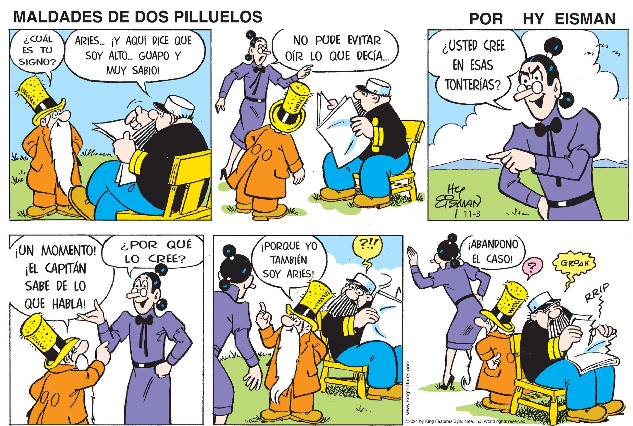 Social group OCR: www MALDADES DE DOS PILLUELOS ¿CUÁL ES TU SIGNO? ARIES... ¡Y AQUÍ DICE QUE SOY ALTO... GUAPO Y MUY SABIO! NO PUDE EVITAR OIR LO QUE DECÍA... POR ¿USTED CREE EN ESAS TONTERÍAS? HY EISMAN M Moun ? ¡UN MOMENTO! ¡EL CAPITÁN SABE DE LO QUE HABLA! ¿POR QUÉ LO CREE? PORQUE YO TAMBIÉN SOY ARIES! wwwww www. Hep EISMAN 11-3 Nem ?!! ¡ABANDONO EL CASO! GROAN www.kingteatures.com v.. 2024 by King Features SyndicateInc. World rights reserved. RRIP www MALDADES DE DOS PILLUELOS ¿ CUÁL ES TU SIGNO ? ARIES ... ¡ Y AQUÍ DICE QUE SOY ALTO ... GUAPO Y MUY SABIO ! NO PUDE EVITAR OIR LO QUE DECÍA ... POR ¿ USTED CREE EN ESAS TONTERÍAS ? HY EISMAN M Moun ? ¡ UN MOMENTO ! ¡ EL CAPITÁN SABE DE LO QUE HABLA ! ¿ POR QUÉ LO CREE ? PORQUE YO TAMBIÉN SOY ARIES ! wwwww www . Hep EISMAN 11-3 Nem ? !! ¡ ABANDONO EL CASO ! GROAN www.kingteatures.com v .. 2024 by King Features SyndicateInc. World rights reserved . RRIP
