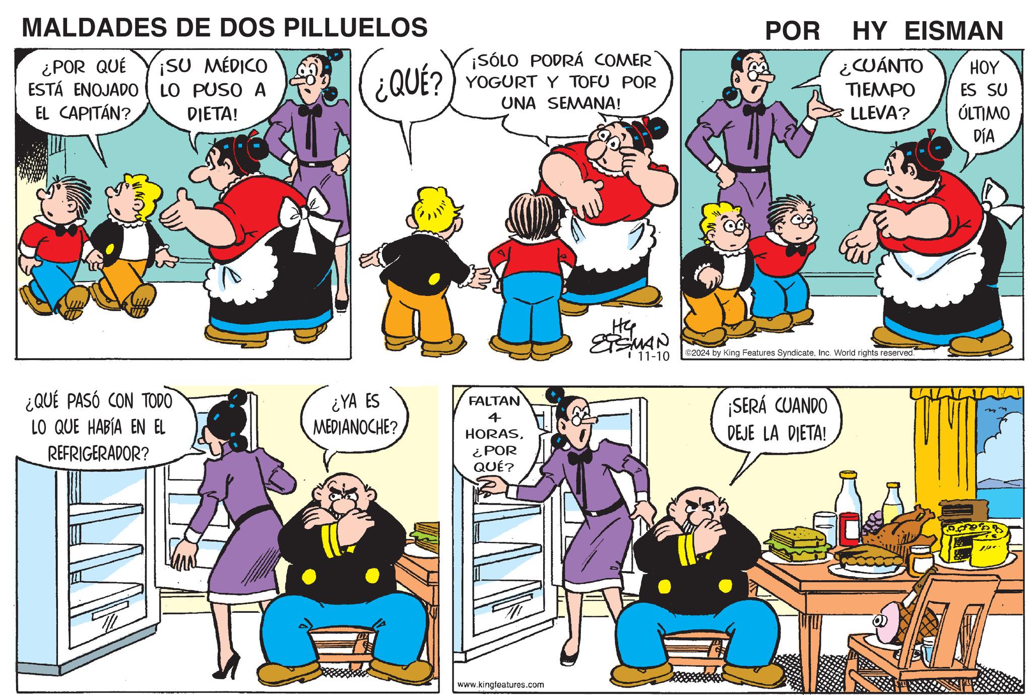 Yellow OCR: MALDADES DE DOS PILLUELOS ¿POR QUÉ ¡SU MÉDICO ESTÁ ENOJADO LO PUSO A EL CAPITÁN? DIETA! IND-03 ¿QUÉ PASÓ CON TODO LO QUE HABÍA EN EL REFRIGERADOR? ¡SÓLO PODRÁ COMER YOGURT Y TOFU POR UNA SEMANA! ¿QUE?) ? ¿YA ES MEDIANOCHE? FALTAN 4 HORAS¿POR QUÉ? www.kingfeatures.com HG ETSMAN 11-10 POR HY EISMAN ¿CUÁNTO TIEMPO LLEVA? HOY ES SU ÚLTIMO DÍA ©2024 by King Features SyndicateInc. World rights reserved ¡SERÁ CUANDO DEJE LA DIETA! MALDADES DE DOS PILLUELOS ¿ POR QUÉ ¡ SU MÉDICO ESTÁ ENOJADO LO PUSO A EL CAPITÁN ? DIETA ! IND - 03 ¿ QUÉ PASÓ CON TODO LO QUE HABÍA EN EL REFRIGERADOR ? ¡ SÓLO PODRÁ COMER YOGURT Y TOFU POR UNA SEMANA ! ¿ QUE ? ) ? ¿ YA ES MEDIANOCHE ? FALTAN 4 HORAS¿ POR QUÉ ? www.kingfeatures.com HG ETSMAN 11-10 POR HY EISMAN ¿ CUÁNTO TIEMPO LLEVA ? HOY ES SU ÚLTIMO DÍA © 2024 by King Features SyndicateInc. World rights reserved ¡ SERÁ CUANDO DEJE LA DIETA !