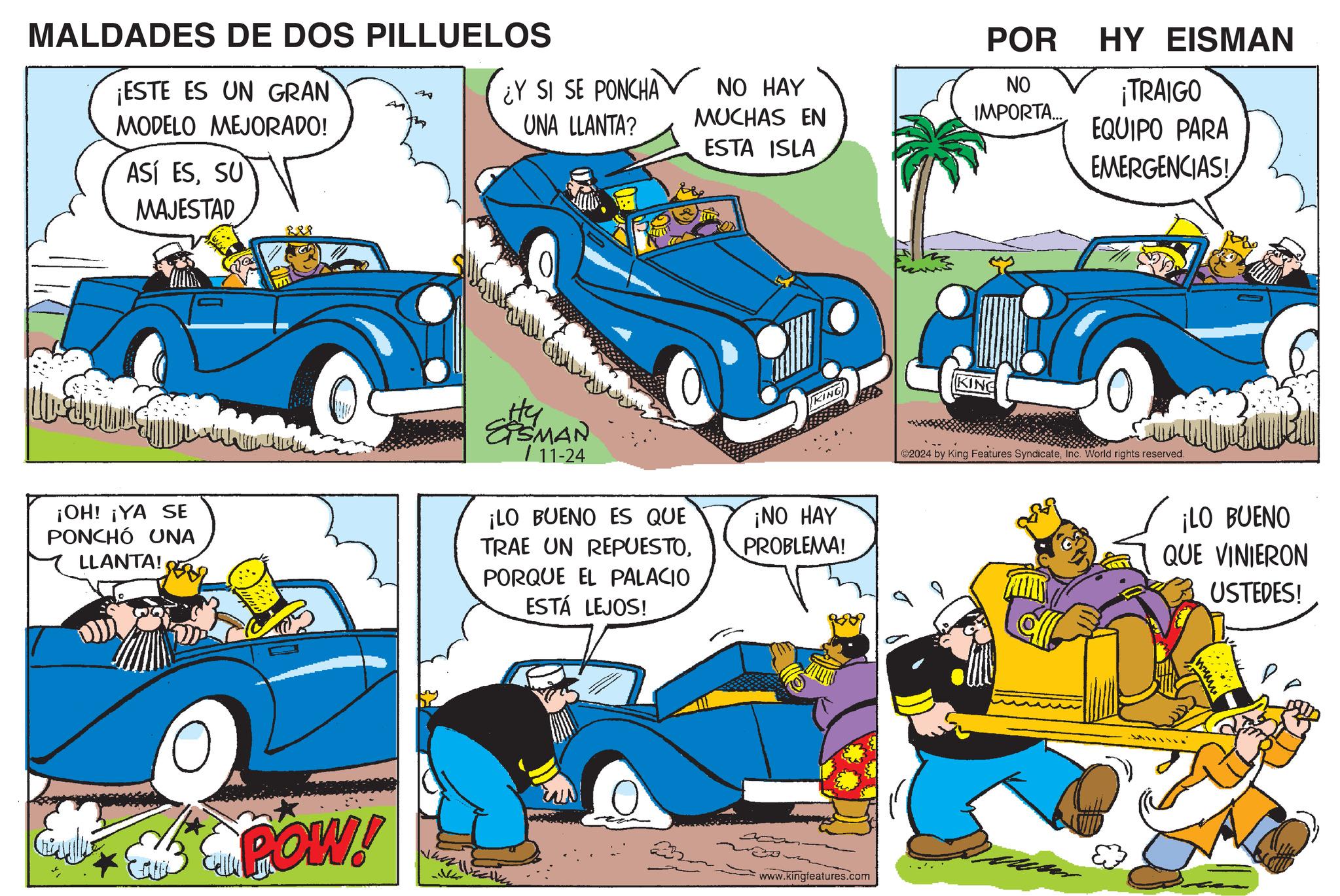 Electric blue OCR: POR ¿Y SI SE PONCHA UNA LLANTA? NO HAY MUCHAS EN ESTA ISLA NO IMPORTA... MALDADES DE DOS PILLUELOS ¡ESTE ES UN GRAN MODELO MEJORADO! ASÍ ESSU MAJESTAD ?? 888 0 KING ¡OH! ¡YA SE PONCHÓ UNA LLANTA! SHEMAN 11-24 ¡LO BUENO ES QUE TRAE UN REPUESTOPORQUE EL PALACIO ESTÁ LEJOS! ¡NO HAY PROBLEMA! POW! www.kingfeatures.com KING HY EISMAN ¡TRAIGO EQUIPO PARA EMERGENCIAS! ©2024 by King Features SyndicateInc. World rights reserved. ¡LO BUENO QUE VINIERON USTEDES! POR ¿ Y SI SE PONCHA UNA LLANTA ? NO HAY MUCHAS EN ESTA ISLA NO IMPORTA ... MALDADES DE DOS PILLUELOS ¡ ESTE ES UN GRAN MODELO MEJORADO ! ASÍ ESSU MAJESTAD ?? 888 0 KING ¡ OH ! ¡ YA SE PONCHÓ UNA LLANTA ! SHEMAN 11-24 ¡ LO BUENO ES QUE TRAE UN REPUESTOPORQUE EL PALACIO ESTÁ LEJOS ! ¡ NO HAY PROBLEMA ! POW ! www.kingfeatures.com KING HY EISMAN ¡ TRAIGO EQUIPO PARA EMERGENCIAS ! © 2024 by King Features SyndicateInc. World rights reserved . ¡ LO BUENO QUE VINIERON USTEDES !