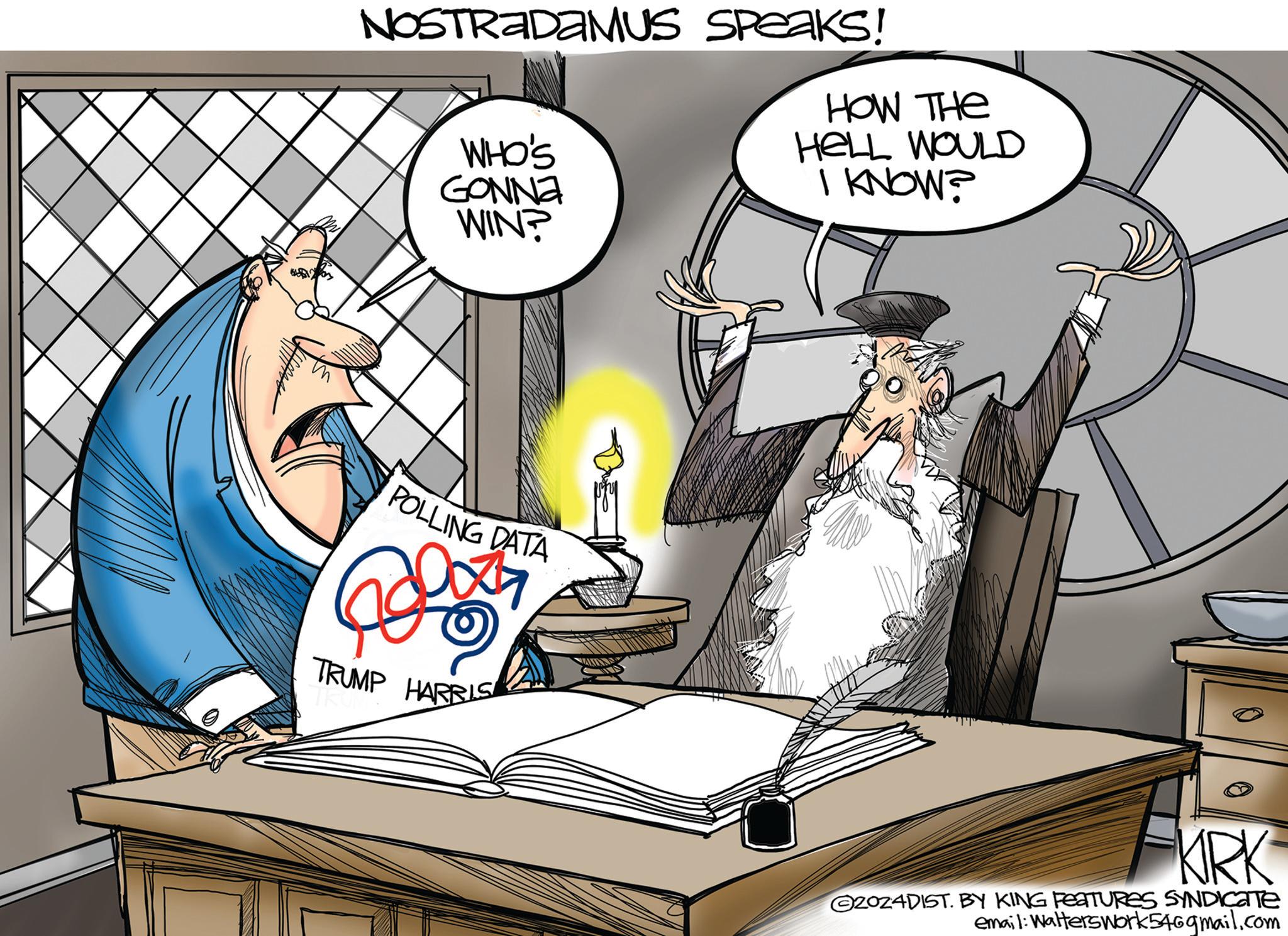 Publication OCR: NOSTRADAMUS SPeaks! WHO'S GONNA WIN? HOW THE HELL WOULD I KNOW? POLLING DATA TRUMP HARRIS KRK 2024DIST. BY KING FEATURES SYNDICATE email: Walterswork54@gmail.com NOSTRADAMUS SPeaks ! WHO'S GONNA WIN ? HOW THE HELL WOULD I KNOW ? POLLING DATA TRUMP HARRIS KRK 2024DIST . BY KING FEATURES SYNDICATE email : Walterswork54@gmail.com