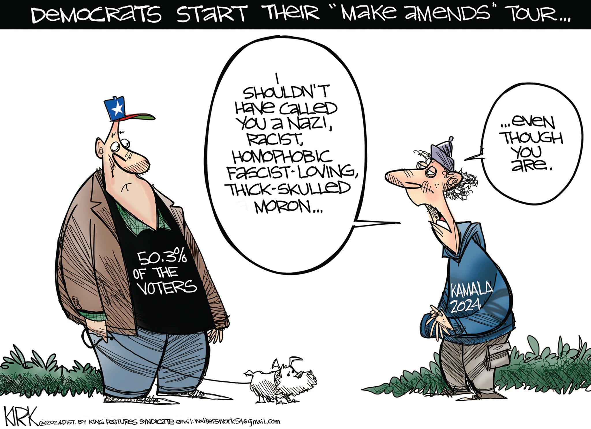 Line OCR: DEMOCRATS START THEIR “MAKE AMENDS" TOUR... 50.3% OF THE VOTERS SHOULDN'T Have called YOU a NaziRACIST HOMOPHOBIC FASCIST-LOVINGTHICK-SKULLED MORON... KIRK ZOZADIS (SZOZADIST. BY KING FEATURES SYNDICATE email: Walterswork546gmail.com KAMALA 2024 ...even THOUGH YOU aRe. DEMOCRATS START THEIR “ MAKE AMENDS " TOUR ... 50.3 % OF THE VOTERS SHOULDN'T Have called YOU a NaziRACIST HOMOPHOBIC FASCIST - LOVINGTHICK - SKULLED MORON ... KIRK ZOZADIS ( SZOZADIST . BY KING FEATURES SYNDICATE email : Walterswork546gmail.com KAMALA 2024 ... even THOUGH YOU aRe .