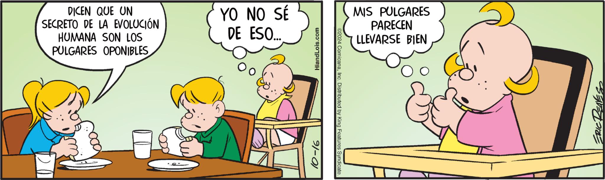 Conversation OCR: DICEN QUE UN SECRETO DE LA EVOLUCIÓN HUMANA SON LOS PULGARES OPONIBLES YO NO SÉ DE ESO... HiandLois.com ©2024 ComicanaInc. Distributed by King Features Syndicate. 10-16 MIS PULGARES PARECEN LLEVARSE BIEN •REALES DICEN QUE UN SECRETO DE LA EVOLUCIÓN HUMANA SON LOS PULGARES OPONIBLES YO NO SÉ DE ESO ... HiandLois.com © 2024 ComicanaInc. Distributed by King Features Syndicate . 10-16 MIS PULGARES PARECEN LLEVARSE BIEN • REALES