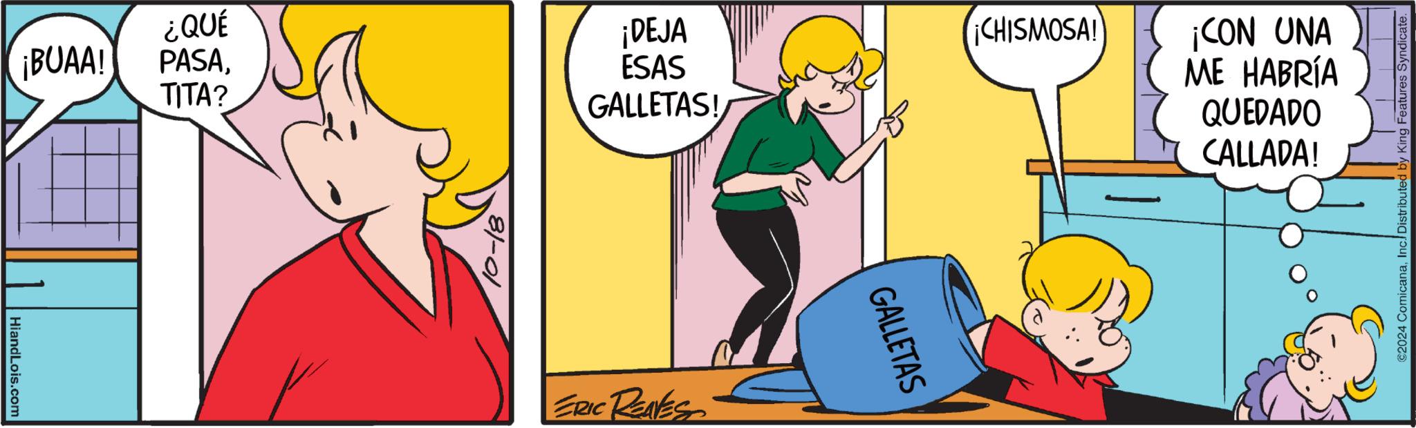 Humour OCR: HiandLois.com ¿QUÉ ¡DEJA ¡CHISMOSA! ¡BUAA! PASATITA? ESAS GALLETAS! 10-18 ERIC REAVES GALLETAS ¡CON UNA ME HABRÍA QUEDADO CALLADA! ©2024 ComicanaInc. Distributed by King Features Syndicate. HiandLois.com ¿ QUÉ ¡ DEJA ¡ CHISMOSA ! ¡ BUAA ! PASATITA ? ESAS GALLETAS ! 10-18 ERIC REAVES GALLETAS ¡ CON UNA ME HABRÍA QUEDADO CALLADA ! © 2024 ComicanaInc. Distributed by King Features Syndicate .
