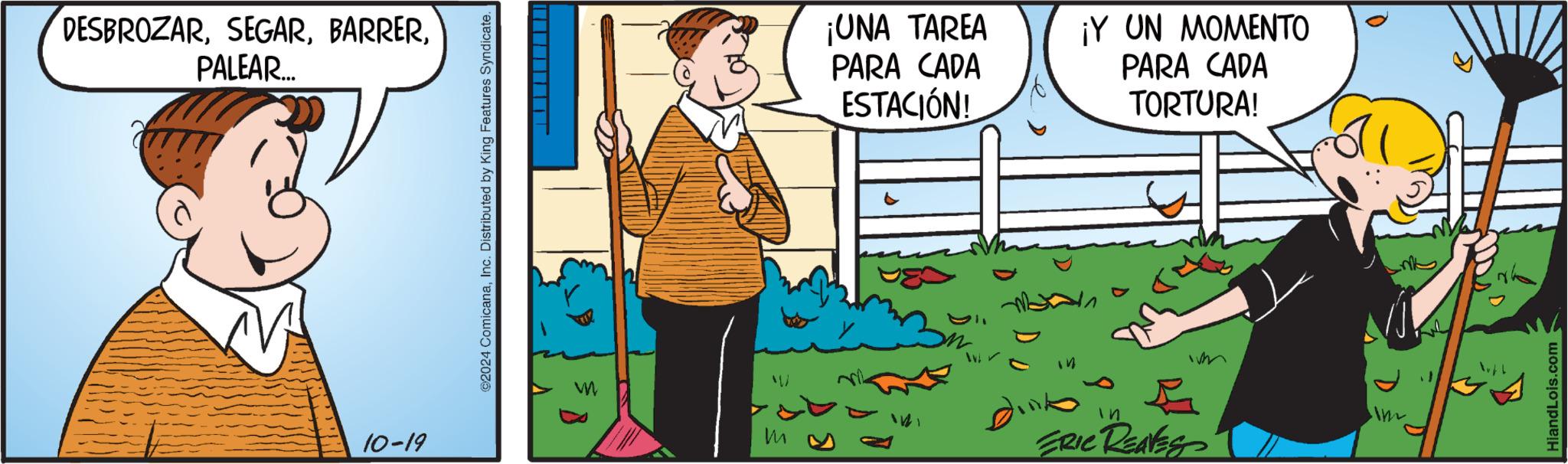 Comics OCR: DESBROZARPALEAR... 10-19 ©2024 ComicanaInc. Distributed by King Features Syndicate. m W ¡UNA TAREA PARA CADA ESTACIÓN! ¡Y UN MOMENTO PARA CADA TORTURA! 141 Dinko 41 ? ERIC REAVES ?? Im HiandLois.com DESBROZARPALEAR ... 10-19 © 2024 ComicanaInc. Distributed by King Features Syndicate . m W ¡ UNA TAREA PARA CADA ESTACIÓN ! ¡ Y UN MOMENTO PARA CADA TORTURA ! 141 Dinko 41 ? ERIC REAVES ?? Im HiandLois.com