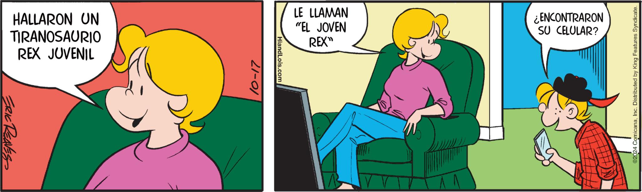 Fictional character OCR: HALLARON UN TIRANOSAURIO REX JUVENIL ERIC REAVES 10-17 HiandLois.com LE LLAMAN "EL JOVEN REX" ¿ENCONTRARON SU CELULAR? V ©2024 ComicanaInc. Distributed by King Features Syndicate. HALLARON UN TIRANOSAURIO REX JUVENIL ERIC REAVES 10-17 HiandLois.com LE LLAMAN " EL JOVEN REX " ¿ ENCONTRARON SU CELULAR ? V © 2024 ComicanaInc. Distributed by King Features Syndicate .
