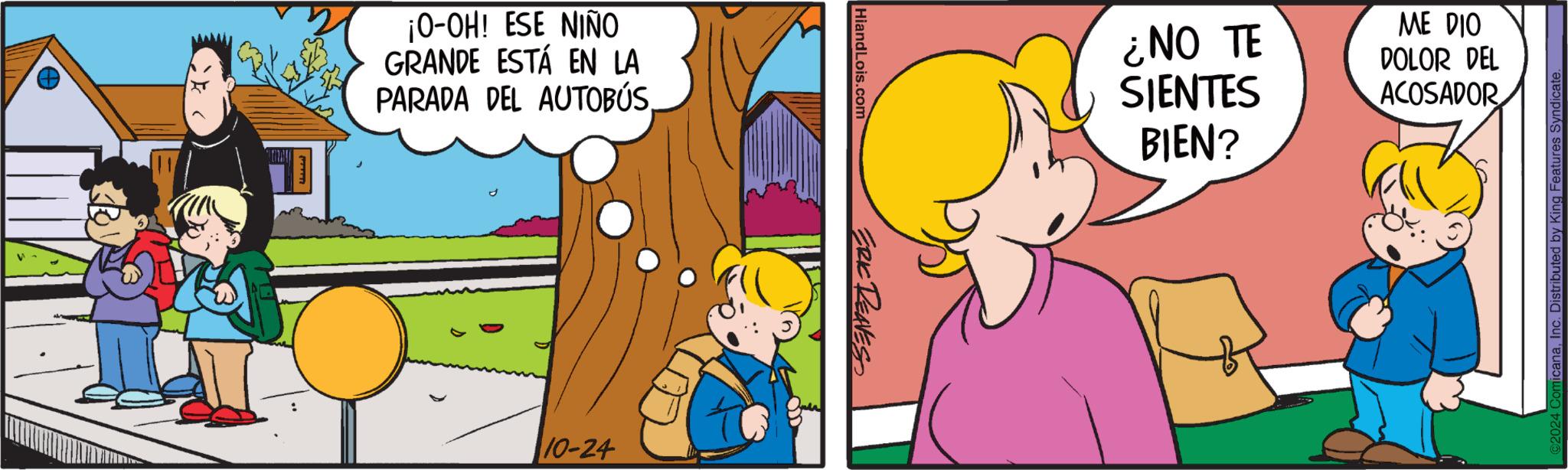 Finger OCR: ¡O-OH! ESE NIÑO GRANDE ESTÁ EN LA PARADA DEL AUTOBÚS. 10-24 Hiand Lois.com ERIC REAVES ¿NO TE SIENTES BIEN? ME DIO DOLOR DEL ACOSADOR icanaInc. D ibuted by King Features Syndicate ¡ O - OH ! ESE NIÑO GRANDE ESTÁ EN LA PARADA DEL AUTOBÚS . 10-24 Hiand Lois.com ERIC REAVES ¿ NO TE SIENTES BIEN ? ME DIO DOLOR DEL ACOSADOR icanaInc. D ibuted by King Features Syndicate