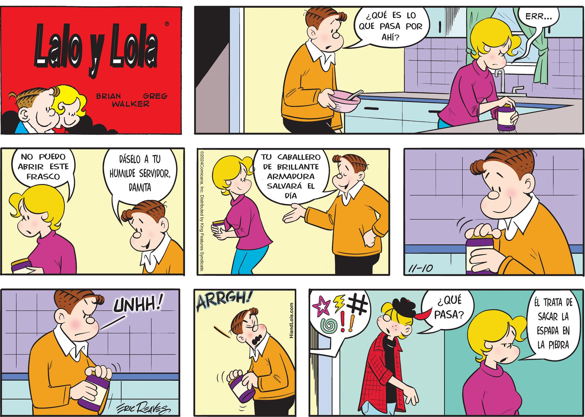 Mammal OCR: Lalo y Lola BRIAN GREG WALKER NO PUEDO ABRIR ESTE FRASCO DÁSELO A TU HUMILDE SERVIDORDAMITA ©2024ComicanaInc. Distributed by King Features Syndicate. UNHH! ARRGH! ERIC REAVES TU CABALLERO DE BRILLANTE ARMADURA SALVARÁ EL DÍA HiandLois.com ¿QUÉ ES LO QUE PASA POR AHÍ? # 0 ERR... 11-10 ¿QUÉ PASA? EL TRATA DE SACAR LA ? ESPADA EN LA PIEDRA Lalo y Lola BRIAN GREG WALKER NO PUEDO ABRIR ESTE FRASCO DÁSELO A TU HUMILDE SERVIDORDAMITA © 2024ComicanaInc. Distributed by King Features Syndicate . UNHH ! ARRGH ! ERIC REAVES TU CABALLERO DE BRILLANTE ARMADURA SALVARÁ EL DÍA HiandLois.com ¿ QUÉ ES LO QUE PASA POR AHÍ ? # 0 ERR ... 11-10 ¿ QUÉ PASA ? EL TRATA DE SACAR LA ? ESPADA EN LA PIEDRA