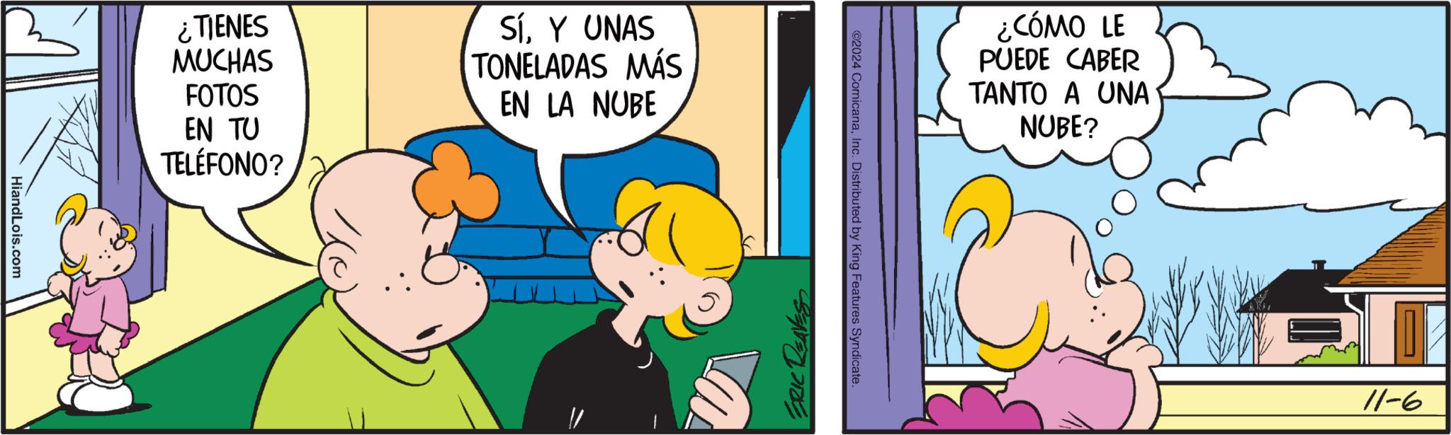 Pleased OCR: ¿TIENES MUCHAS FOTOS EN TU TELÉFONO? SíY UNAS TONELADAS MÁS EN LA NUBE HiandLois.com ¿CÓMO LE PUEDE CABER TANTO A UNA NUBE? ©2024 ComicanaInc. Distributed by King Features Syndicate. ERIC REAVES 9-11 ¿ TIENES MUCHAS FOTOS EN TU TELÉFONO ? SíY UNAS TONELADAS MÁS EN LA NUBE HiandLois.com ¿ CÓMO LE PUEDE CABER TANTO A UNA NUBE ? © 2024 ComicanaInc. Distributed by King Features Syndicate . ERIC REAVES 9-11