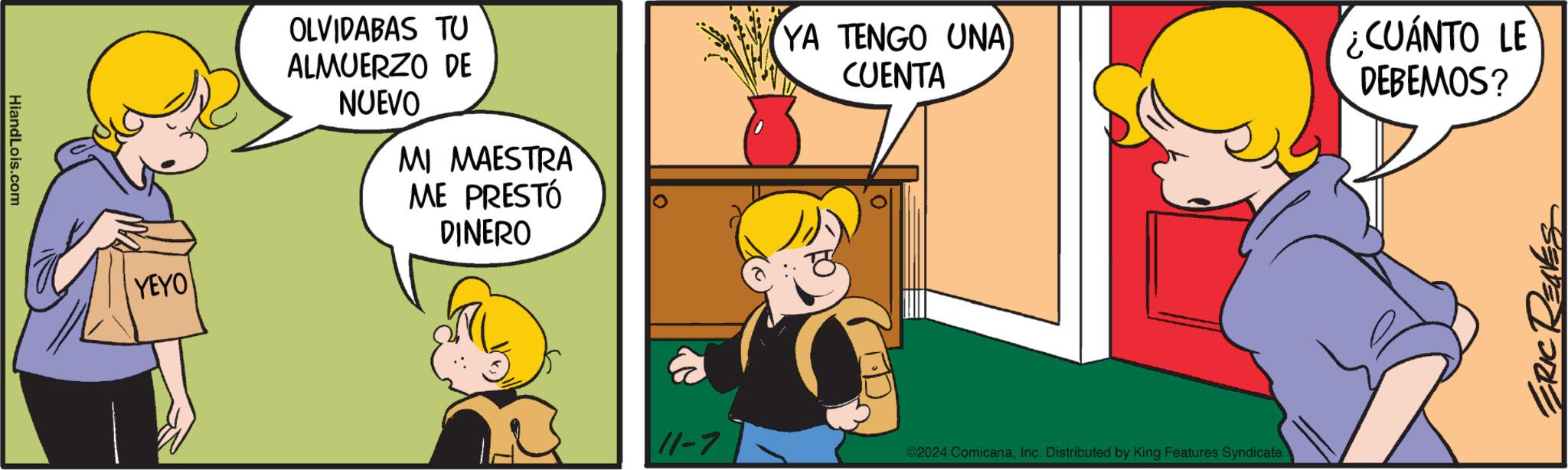 Interaction OCR: HiandLois.com YEYO OLVIDABAS TU ALMUERZO DE NUEVO MI MAESTRA ME PRESTÓ DINERO 11-7 YA TENGO UNA CUENTA ©2024 ComicanaInc. Distributed by King Features Syndicate. ¿CUÁNTO LE DEBEMOS? ERIC RENES HiandLois.com YEYO OLVIDABAS TU ALMUERZO DE NUEVO MI MAESTRA ME PRESTÓ DINERO 11-7 YA TENGO UNA CUENTA © 2024 ComicanaInc. Distributed by King Features Syndicate . ¿ CUÁNTO LE DEBEMOS ? ERIC RENES