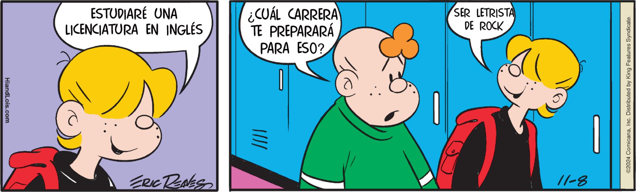 Interaction OCR: HiandLois.com ESTUDIARÉ UNA LICENCIATURA EN INGLÉS ERIC RENES |||| ¿CUÁL CARRERA TE PREPARARÁ SER LETRISTA DE ROCK PARA ESO? 11-8 ©2024 ComicanaInc. Distributed by King Features Syndicate. HiandLois.com ESTUDIARÉ UNA LICENCIATURA EN INGLÉS ERIC RENES |||| ¿ CUÁL CARRERA TE PREPARARÁ SER LETRISTA DE ROCK PARA ESO ? 11-8 © 2024 ComicanaInc. Distributed by King Features Syndicate .