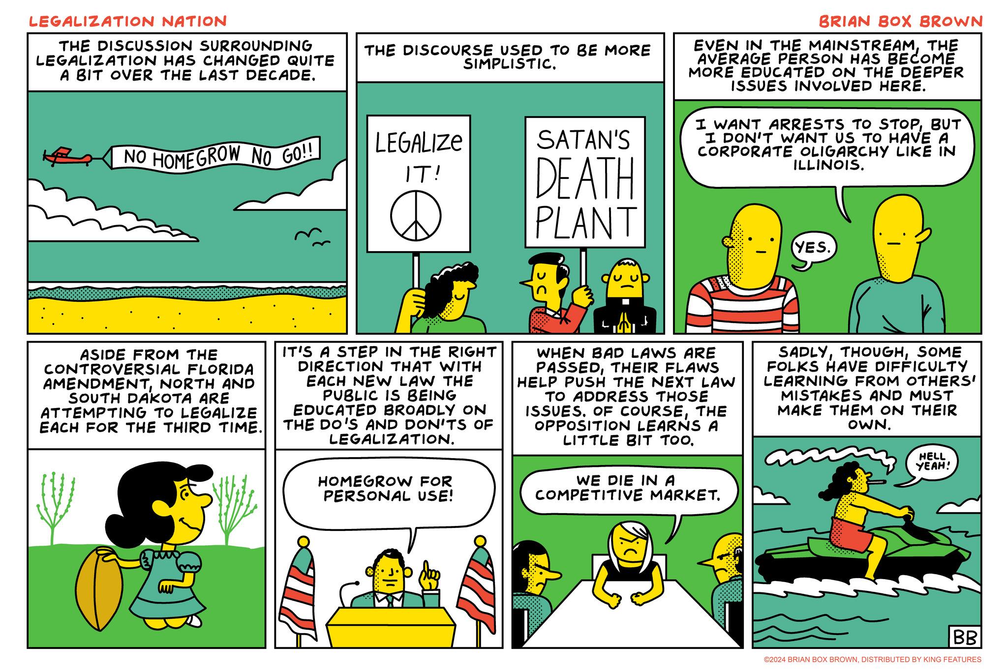 Parallel OCR: LEGALIZATION NATION THE DISCUSSION SURROUNDING LEGALIZATION HAS CHANGED QUITE A BIT OVER THE LAST DECADE. NO HOME GROW NO GO!! THE DISCOURSE USED TO BE MORE SIMPLISTIC. SATAN'S LEGALIZE IT! D DEATH PLANT BRIAN BOX BROWN EVEN IN THE MAINSTREAMTHE AVERAGE PERSON HAS BECOME MORE EDUCATED ON THE DEEPER ISSUES INVOLVED HERE. I WANT ARRESTS TO STOPBUT I DON'T WANT US TO HAVE A CORPORATE OLIGARCHY LIKE IN ILLINOIS. (YES. ASIDE FROM THE CONTROVERSIAL FLORIDA AMENDMENTNORTH AND SOUTH DAKOTA ARE ATTEMPTING TO LEGALIZE EACH FOR THE THIRD TIME. IT'S A STEP IN THE RIGHT DIRECTION THAT WITH EACH NEW LAW THE PUBLIC IS BEING EDUCATED BROADLY ON THE DO'S AND DON'TS OF LEGALIZATION. HOMEGROW FOR PERSONAL USE! L A WHEN BAD LAWS ARE PASSEDTHEIR FLAWS HELP PUSH THE NEXT LAW TO ADDRESS THOSE ISSUESTHE OPPOSITION LEARNS A LITTLE BIT TOO. WE DIE IN A COMPETITIVE MARKET. SADLYSOME FOLKS HAVE DIFFICULTY LEARNING FROM OTHERS' MISTAKES AND MUST MAKE THEM ON THEIR OWN. HELL YEAH! BB ©2024 BRIAN BOX BROWNDISTRIBUTED BY KING FEATURES LEGALIZATION NATION THE DISCUSSION SURROUNDING LEGALIZATION HAS CHANGED QUITE A BIT OVER THE LAST DECADE . NO HOME GROW NO GO !! THE DISCOURSE USED TO BE MORE SIMPLISTIC . SATAN'S LEGALIZE IT ! D DEATH PLANT BRIAN BOX BROWN EVEN IN THE MAINSTREAMTHE AVERAGE PERSON HAS BECOME MORE EDUCATED ON THE DEEPER ISSUES INVOLVED HERE . I WANT ARRESTS TO STOPBUT I DON'T WANT US TO HAVE A CORPORATE OLIGARCHY LIKE IN ILLINOIS . ( YES . ASIDE FROM THE CONTROVERSIAL FLORIDA AMENDMENTNORTH AND SOUTH DAKOTA ARE ATTEMPTING TO LEGALIZE EACH FOR THE THIRD TIME . IT'S A STEP IN THE RIGHT DIRECTION THAT WITH EACH NEW LAW THE PUBLIC IS BEING EDUCATED BROADLY ON THE DO'S AND DON'TS OF LEGALIZATION . HOMEGROW FOR PERSONAL USE ! L A WHEN BAD LAWS ARE PASSEDTHEIR FLAWS HELP PUSH THE NEXT LAW TO ADDRESS THOSE ISSUESOF COURSETHE OPPOSITION LEARNS A LITTLE BIT TOO . WE DIE IN A COMPETITIVE MARKET . SADLYSOME FOLKS HAVE DIFFICULTY LEARNING FROM OTHERS ' MISTAKES AND MUST MAKE THEM ON THEIR OWN . HELL YEAH ! BB © 2024 BRIAN BOX BROWNDISTRIBUTED BY KING FEATURES