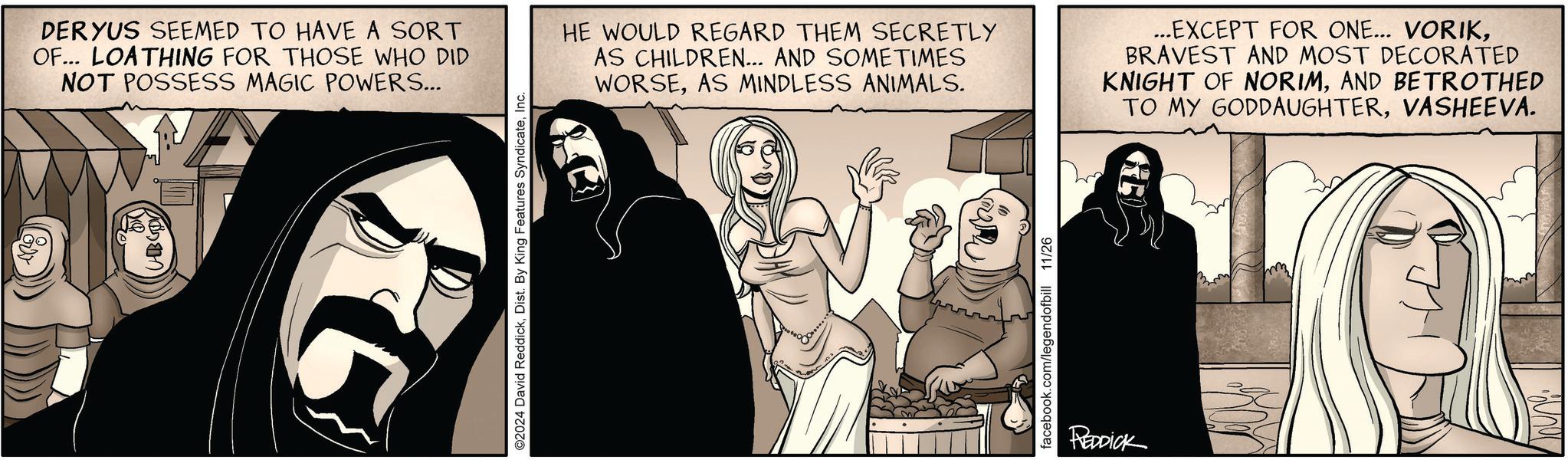 Illustration OCR: DERYUS SEEMED TO HAVE A SORT OF... LOATHING FOR THOSE WHO DID NOT POSSESS MAGIC POWERS... HB GOD G ©2024 David ReddickInc. HE WOULD REGARD THEM SECRETLY AS CHILDREN... AND SOMETIMES WORSEAS MINDLESS ANIMALS. ...EXCEPT FOR ONE... VORIKBRAVEST AND MOST DECORATED KNIGHT OF NORIMAND BETROTHED TO MY GODDAUGHTERVASHEEVA. facebook.com/legendofbill 11/26 REDDICK E DERYUS SEEMED TO HAVE A SORT OF ... LOATHING FOR THOSE WHO DID NOT POSSESS MAGIC POWERS ... HB GOD G © 2024 David ReddickDist . By King Features SyndicateInc. HE WOULD REGARD THEM SECRETLY AS CHILDREN ... AND SOMETIMES WORSEAS MINDLESS ANIMALS . ... EXCEPT FOR ONE ... VORIKBRAVEST AND MOST DECORATED KNIGHT OF NORIMAND BETROTHED TO MY GODDAUGHTERVASHEEVA . facebook.com/legendofbill 11/26 REDDICK E