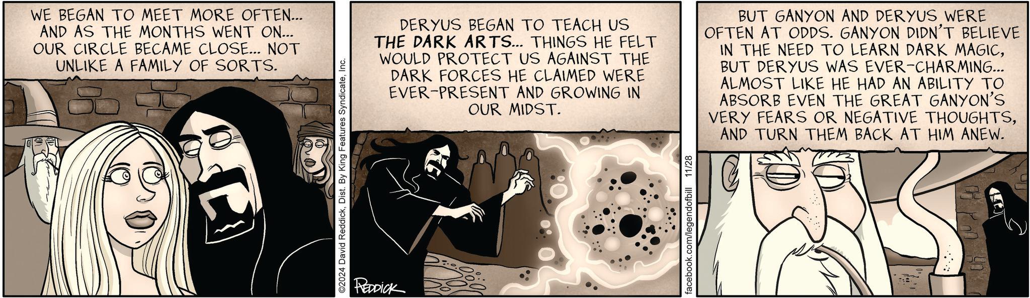 Drawing OCR: WE BEGAN TO MEET MORE OFTEN... AND AS THE MONTHS WENT ON... OUR CIRCLE BECAME CLOSE... NOT UNLIKE A FAMILY OF SORTS. ©2024 David ReddickInc. REDDICK DERYUS BEGAN TO TEACH US THE DARK ARTS... THINGS HE FELT WOULD PROTECT US AGAINST THE DARK FORCES HE CLAIMED WERE EVER-PRESENT AND GROWING IN OUR MIDST. BUT GANYON AND DERYUS WERE OFTEN AT ODDS. GANYON DIDN'T BELIEVE IN THE NEED TO LEARN DARK MAGICBUT DERYUS WAS EVER-CHARMING... ALMOST LIKE HE HAD AN ABILITY TO ABSORB EVEN THE GREAT GANYON'S VERY FEARS OR NEGATIVE THOUGHTSAND TURN THEM BACK AT HIM ANEW. WE BEGAN TO MEET MORE OFTEN ... AND AS THE MONTHS WENT ON ... OUR CIRCLE BECAME CLOSE ... NOT UNLIKE A FAMILY OF SORTS . © 2024 David ReddickDist . By King Features SyndicateInc. REDDICK DERYUS BEGAN TO TEACH US THE DARK ARTS ... THINGS HE FELT WOULD PROTECT US AGAINST THE DARK FORCES HE CLAIMED WERE EVER - PRESENT AND GROWING IN OUR MIDST . BUT GANYON AND DERYUS WERE OFTEN AT ODDS . GANYON DIDN'T BELIEVE IN THE NEED TO LEARN DARK MAGICBUT DERYUS WAS EVER - CHARMING ... ALMOST LIKE HE HAD AN ABILITY TO ABSORB EVEN THE GREAT GANYON'S VERY FEARS OR NEGATIVE THOUGHTSAND TURN THEM BACK AT HIM ANEW .