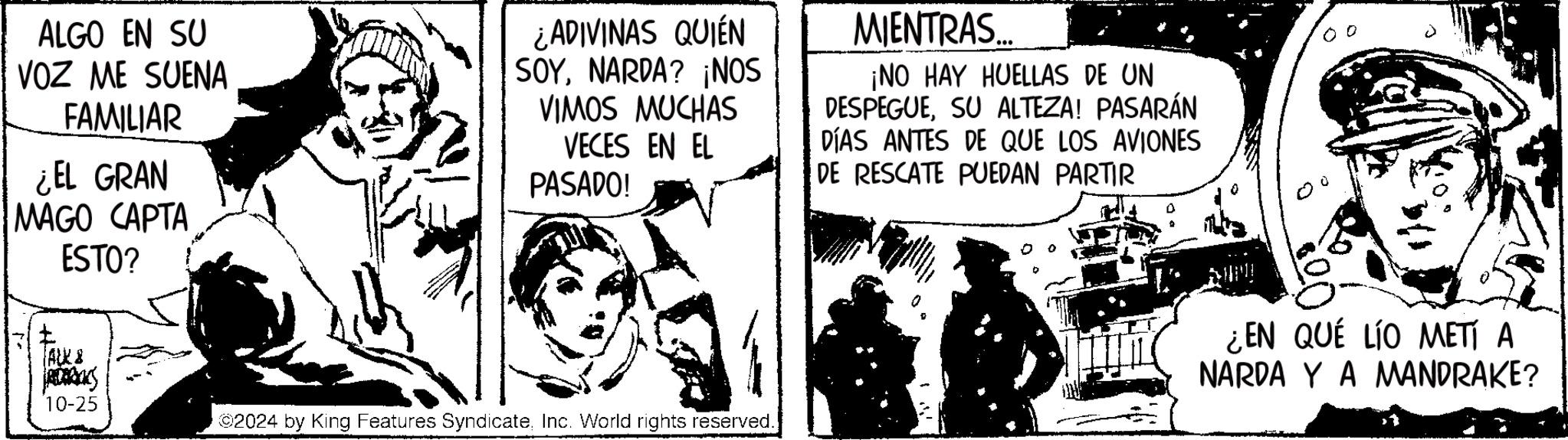 Humour OCR: ALGO EN SU VOZ ME SUENA FAMILIAR ¿EL GRAN MAGO CAPTA ESTO? ¿ADIVINAS QUIÉN SOYNARDA? ¡NOS VIMOS MUCHAS VECES EN EL PASADO! MIENTRAS... ¡NO HAY HUELLAS DE UN DESPEGUESU ALTEZA! PASARÁN DÍAS ANTES DE QUE LOS AVIONES DE RESCATE PUEDAN PARTIR ? ALK & 10-25 2024 by King Features SyndicateInc. World rights reserved. ¿EN QUÉ LÍO METÍ A NARDA Y A MANDRAKE? ALGO EN SU VOZ ME SUENA FAMILIAR ¿ EL GRAN MAGO CAPTA ESTO ? ¿ ADIVINAS QUIÉN SOYNARDA ? ¡ NOS VIMOS MUCHAS VECES EN EL PASADO ! MIENTRAS ... ¡ NO HAY HUELLAS DE UN DESPEGUESU ALTEZA ! PASARÁN DÍAS ANTES DE QUE LOS AVIONES DE RESCATE PUEDAN PARTIR ? ALK & 10-25 2024 by King Features SyndicateInc. World rights reserved . ¿ EN QUÉ LÍO METÍ A NARDA Y A MANDRAKE ?