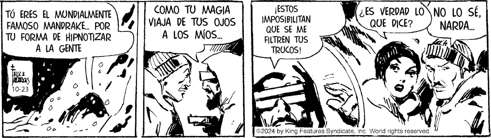 Illustration OCR: TÚ ERES EL MUNDIALMENTE FAMOSO MANDRAKE... POR TU FORMA DE HIPNOTIZAR A LA GENTE ? JALKI REDERICKS 10-23 COMO TU MAGIA VIAJA DE TUS OJOS A LOS MÍOS... ¡ESTOS IMPOSIBILITAN QUE SE ME FILTREN TUS TRUCOS! ¿ES VERDAD LONO LO SÉQUE DICE? NARDA... 2024 by King Features SyndicateInc. World rights reserved. TÚ ERES EL MUNDIALMENTE FAMOSO MANDRAKE ... POR TU FORMA DE HIPNOTIZAR A LA GENTE ? JALKI REDERICKS 10-23 COMO TU MAGIA VIAJA DE TUS OJOS A LOS MÍOS ... ¡ ESTOS IMPOSIBILITAN QUE SE ME FILTREN TUS TRUCOS ! ¿ ES VERDAD LONO LO SÉQUE DICE ? NARDA ... 2024 by King Features SyndicateInc. World rights reserved .