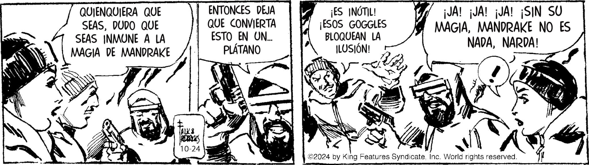 Fiction OCR: QUIENQUIERA QUE SEASDUDO QUE SEAS INMUNE A LA MAGIA DE MANDRAKE ENTONCES DEJA QUE CONVIERTA ESTO EN UN.... PLÁTANO ¡ES INÚTIL! ¡ESOS GOGGLES BLOQUEAN LA ILUSIÓN! ¡JA! ¡JA! ¡JA! ¡SIN SU MAGIAMANDRAKE NO ES NADANARDA! t TALK & RETREKS 10-24 ©2024 by King Features SyndicateInc. World rights reserved. QUIENQUIERA QUE SEASDUDO QUE SEAS INMUNE A LA MAGIA DE MANDRAKE ENTONCES DEJA QUE CONVIERTA ESTO EN UN .... PLÁTANO ¡ ES INÚTIL ! ¡ ESOS GOGGLES BLOQUEAN LA ILUSIÓN ! ¡ JA ! ¡ JA ! ¡ JA ! ¡ SIN SU MAGIAMANDRAKE NO ES NADANARDA ! t TALK & RETREKS 10-24 © 2024 by King Features SyndicateInc. World rights reserved .