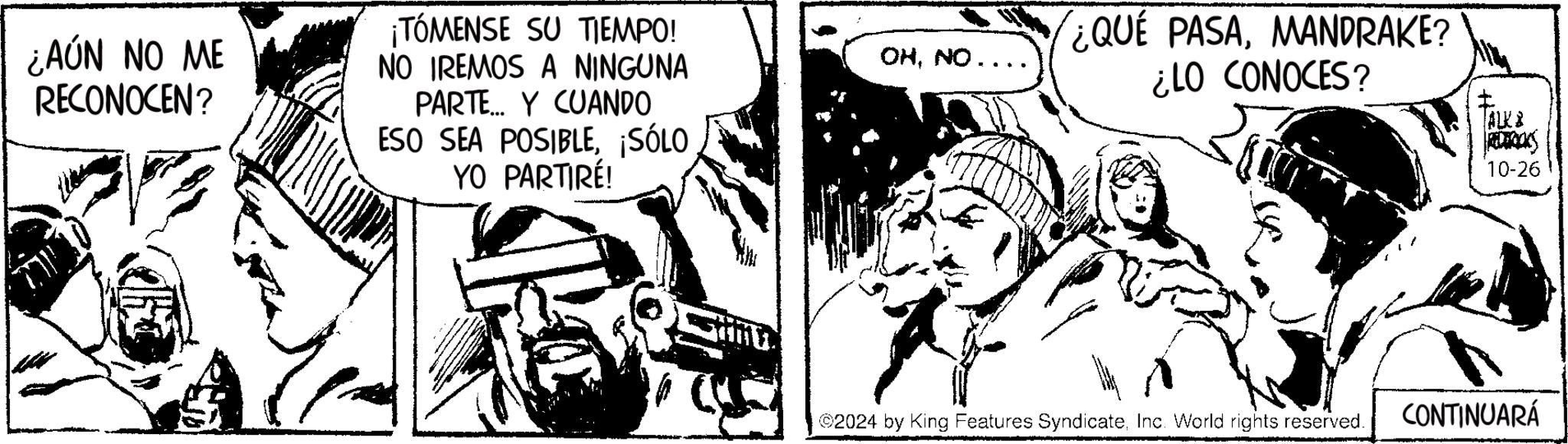 Line art OCR: ¿AÚN NO ME RECONOCEN? ??? ¡TÓMENSE SU TIEMPO! NO IREMOS A NINGUNA PARTE Y CUANDO ESO SEA POSIBLE¡SÓLO YO PARTIRÉ! OHNO.. ¿QUE PASAMANDRAKE? ¿LO CONOCES? ©2024 by King Features SyndicateInc. World rights reserved. ALKB REDERICKS 10-26 CONTINUARÁ ¿ AÚN NO ME RECONOCEN ? ??? ¡ TÓMENSE SU TIEMPO ! NO IREMOS A NINGUNA PARTE Y CUANDO ESO SEA POSIBLE¡ SÓLO YO PARTIRÉ ! OHNO .. ¿ QUE PASAMANDRAKE ? ¿ LO CONOCES ? © 2024 by King Features SyndicateInc. World rights reserved . ALKB REDERICKS 10-26 CONTINUARÁ