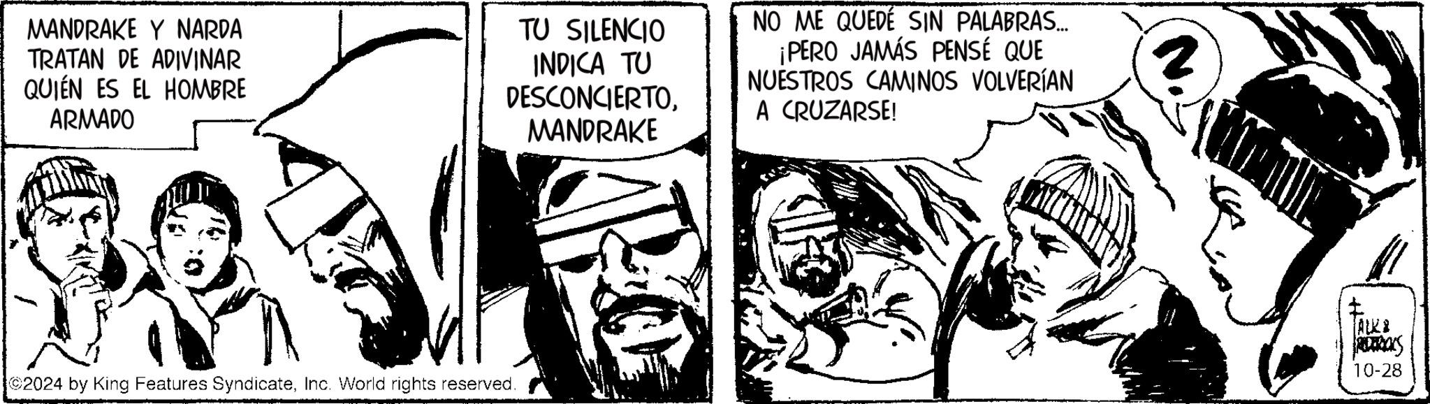 Fictional character OCR: MANDRAKE Y NARDA TRATAN DE ADIVINAR QUIÉN ES EL HOMBRE ARMADO TU SILENCIO INDICA TU DESCONCIERTOMANDRAKE NO ME QUEDÉ SIN PALABRAS... ¡PERO JAMÁS PENSÉ QUE NUESTROS CAMINOS VOLVERÍAN A CRUZARSE! 2024 by King Features SyndicateInc. World rights reserved. z ? ALKA 10-28 MANDRAKE Y NARDA TRATAN DE ADIVINAR QUIÉN ES EL HOMBRE ARMADO TU SILENCIO INDICA TU DESCONCIERTOMANDRAKE NO ME QUEDÉ SIN PALABRAS ... ¡ PERO JAMÁS PENSÉ QUE NUESTROS CAMINOS VOLVERÍAN A CRUZARSE ! 2024 by King Features SyndicateInc. World rights reserved . z ? ALKA 10-28