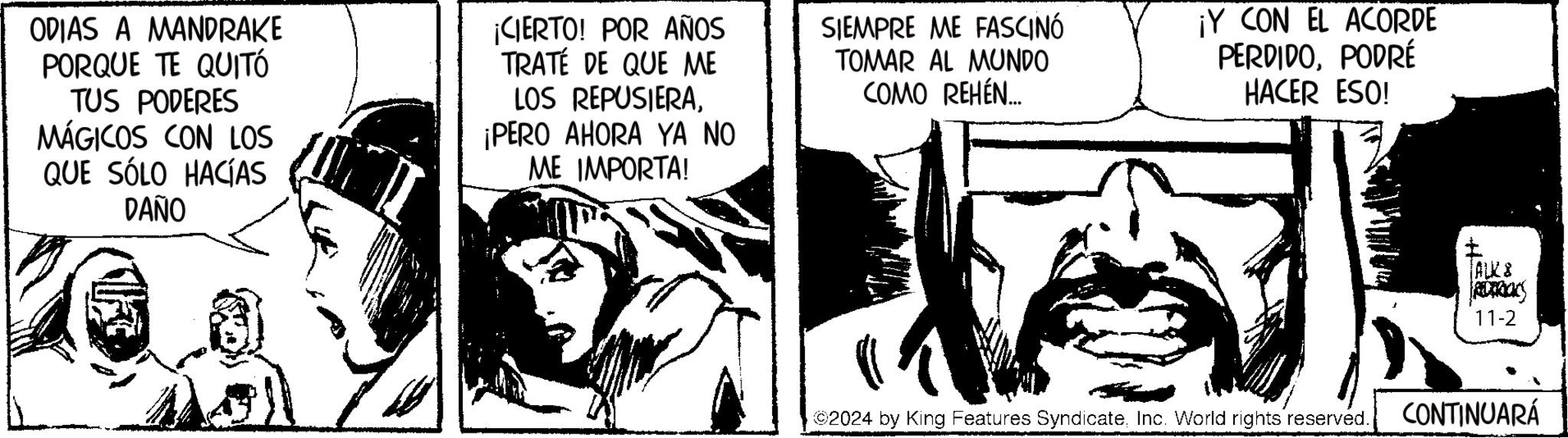 Fiction OCR: ODIAS A MANDRAKE PORQUE TE QUITÓ TUS PODERES MÁGICOS CON LOS QUE SÓLO HACÍAS DAÑO ¡CIERTO! POR AÑOS TRATE DE QUE ME LOS REPUSIERA¡PERO AHORA YA NO ME IMPORTA! SIEMPRE ME FASCINÓ TOMAR AL MUNDO COMO REHEN... ¡Y CON EL ACORDE PERDIDOPODRÉ HACER ESO! ? TALKS REDERICKS 11-2 ©2024 by King Features SyndicateInc. World rights reserved. CONTINUARÁ ODIAS A MANDRAKE PORQUE TE QUITÓ TUS PODERES MÁGICOS CON LOS QUE SÓLO HACÍAS DAÑO ¡ CIERTO ! POR AÑOS TRATE DE QUE ME LOS REPUSIERA¡ PERO AHORA YA NO ME IMPORTA ! SIEMPRE ME FASCINÓ TOMAR AL MUNDO COMO REHEN ... ¡ Y CON EL ACORDE PERDIDOPODRÉ HACER ESO ! ? TALKS REDERICKS 11-2 © 2024 by King Features SyndicateInc. World rights reserved . CONTINUARÁ